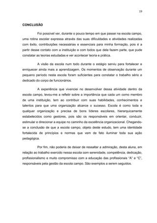 19



CONCLUSÃO

          Foi possível ver, durante o pouco tempo em que passei na escola campo,
uma rotina escolar expressa através das suas dificuldades e atividades realizadas
com êxito, contribuições necessárias e essenciais para minha formação, pois é a
partir desse contato com a instituição e com todos que dela fazem parte, que pude
constatar as teorias estudadas e ver acontecer teoria e prática.

          A visão da escola num todo durante o estágio serviu para fortalecer e
enriquecer ainda mais a aprendizagem. Os momentos de observação durante um
pequeno período nesta escola foram suficientes para constatar o trabalho sério e
dedicado do corpo de funcionários.

          A experiência que vivenciei no desenvolver dessa atividade dentro da
escola campo, levou-me a refletir sobre a importância que cada um como membro
de uma instituição, tem ao contribuir com suas habilidades, conhecimentos e
talentos para que uma organização alcance o sucesso. Escola é como toda e
qualquer organização e precisa de bons líderes escolares, hierarquicamente
estabelecidos como gestores, pois são os responsáveis em orientar, conduzir,
estimular e direcionar a equipe no caminho da excelência organizacional. Chegando-
se a conclusão de que a escola campo, objeto deste estudo, tem uma identidade
fortalecida de princípios e normas que vem de fato iluminar toda sua ação
pedagógica.

          Por fim, não poderia de deixar de ressaltar a admiração, desta aluna, em
relação ao trabalho exercido nessa escola com serenidade, competência, dedicação,
profissionalismo e muito compromisso com a educação das profissionais “A” e “C”,
responsáveis pela gestão da escola campo. São exemplos a serem seguidos.
 