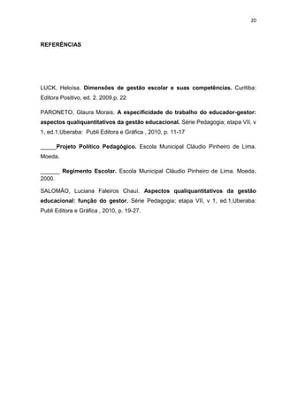 20



REFERÊNCIAS




LUCK, Heloísa. Dimensões de gestão escolar e suas competências. Curitiba:
Editora Positivo, ed. 2. 2009.p. 22

PARONETO, Glaura Morais. A especificidade do trabalho do educador-gestor:
aspectos qualiquantitativos da gestão educacional. Série Pedagogia; etapa VII, v
1, ed.1,Uberaba: Publi Editora e Gráfica , 2010, p. 11-17

_____Projeto Político Pedagógico. Escola Municipal Cláudio Pinheiro de Lima.
Moeda.

______ Regimento Escolar. Escola Municipal Cláudio Pinheiro de Lima. Moeda,
2000.

SALOMÃO, Luciana Faleiros Chauí. Aspectos qualiquantitativos da gestão
educacional: função do gestor. Série Pedagogia; etapa VII, v 1, ed.1,Uberaba:
Publi Editora e Gráfica , 2010, p. 19-27.
 