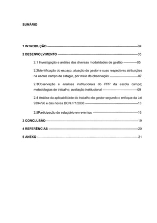 SUMÁRIO




1 INTRODUÇÃO --------------------------------------------------------------------------------------04

2 DESENVOLVIMENTO ----------------------------------------------------------------------------05

         2.1 Investigação e análise das diversas modalidades de gestão -------------05

         2.2Identificação do espaço, atuação do gestor e suas respectivas atribuições
         na escola campo de estágio, por meio da observação ---------------------------07

         2.3Observação e análises institucionais do PPP da escola campo;
         metodologias de trabalho; avaliação institucional ---------------------------------09

         2.4 Análise da aplicabilidade do trabalho do gestor segundo o enfoque da Lei
         9394/96 e das novas DCN.n°1/2006 --------------------------------------------------13

         2.5Participação do estagiário em eventos -------------------------------------------16

3 CONCLUSÃO----------------------------------------------------------------------------------------19

4 REFERÊNCIAS -------------------------------------------------------------------------------------20

5 ANEXO ------------------------------------------------------------------------------------------------21
 