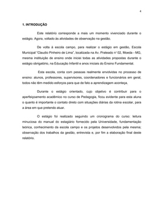4



1. INTRODUÇÃO

             Este relatório corresponde a mais um momento vivenciado durante o
estágio. Agora, voltado às atividades de observação na gestão.

             De volta à escola campo, para realizar o estágio em gestão, Escola
Municipal “Claudio Pinheiro de Lima”, localizada na Av. Prateado n° 02, Moeda - MG,
mesma instituição de ensino onde iniciei todas as atividades propostas durante o
estágio obrigatório, na Educação Infantil e anos iniciais do Ensino Fundamental.

             Esta escola, conta com pessoas realmente envolvidas no processo de
ensino: alunos, professores, supervisores, coordenadores e funcionários em geral,
todos não têm medido esforços para que de fato a aprendizagem aconteça.

             Durante o estágio orientado, cujo objetivo       é contribuir para o
aperfeiçoamento acadêmico no curso de Pedagogia, ficou evidente para esta aluna
o quanto é importante o contato direto com situações diárias da rotina escolar, para
a área em que pretendo atuar.

             O estágio foi realizado seguindo um cronograma do curso: leitura
minuciosa do manual do estagiário fornecido pela Universidade, fundamentação
teórica, conhecimento da escola campo e os projetos desenvolvidos pela mesma;
observação dos trabalhos da gestão, entrevista e, por fim a elaboração final deste
relatório.
 