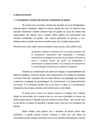 5



2. Desenvolvimento

2.1 Investigação e análise das diversas modalidades de gestão

           De acordo com os estudos, através das apostilas do curso (Pedagogia) e
segundo alguns estudiosos citados na mesma, gestão tem sido um assunto muito
discutido atualmente. Existem diversos tipos de gestão ao longo da história das
organizações. No entanto, não é objetivo deste relatório ser esclarecedor das
diversas modalidades de gestão, nem mesmo aprofundar no assunto, e sim,
enfatizar sobre a gestão exercida na escola campo, foco e objeto deste estudo.

Para dar inicio a este relato, vamos considerar o que nos diz LUCK, (2009, p 22):

                     Os gestores escolares, constituídos em uma equipe de gestão, são
                     os profissionais responsáveis pela organização e orientação
                     administrativa e pedagógica da escola, da qual resulta a formação da
                     cultura e ambiente escolar, que devem ser mobilizadores e
                     estimuladores do desenvolvimento, da construção do conhecimento
                     e da aprendizagem orientada para a cidadania competente.

           Entendo as considerações da autora em relação à responsabilidade dos
gestores escolares, enquanto equipe, deve proporcionar uma gestão de qualidade
na escola. Para isso, necessita, além de outros fatores, uma pedagogia que mobilize
e estimule a ampliação da aprendizagem, do conhecimento e do desenvolvimento
da mesma. É no ambiente escolar que se da forma a cultura e o conhecimento,
necessários não só para a escola como também para a vida cidadã.

           O modo como o aluno vê e sente a escola é a imagem que a mesma
reflete na comunidade. Se a escola é boa ou ruim isso é percebido no interior da
mesma pelos alunos e passado aos pais através de seus filhos. Uma escola vista
só por dentro, é incapaz de perceber a relação entre o que faz e os resultados que
alcança.

           Neste sentido, para garantir que o resultado da escola campo seja
satisfatório, a gestão sempre procura mobilizar e fazer com que todos da
comunidade escolar estejam envolvidos numa nova proposta, participando e visando
 