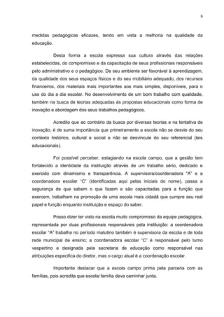 6



medidas pedagógicas eficazes, tendo em vista a melhoria na qualidade da
educação.

            Desta forma a escola expressa sua cultura através das relações
estabelecidas, do compromisso e da capacitação de seus profissionais responsáveis
pelo administrativo e o pedagógico. De seu ambiente ser favorável à aprendizagem,
da qualidade dos seus espaços físicos e do seu mobiliário adequado, dos recursos
financeiros, dos materiais mais importantes aos mais simples, disponíveis, para o
uso do dia a dia escolar. No desenvolvimento de um bom trabalho com qualidade,
também na busca de teorias adequadas às propostas educacionais como forma de
inovação e abordagem dos seus trabalhos pedagógicos.

            Acredito que ao contrário da busca por diversas teorias e na tentativa de
inovação, é de suma importância que primeiramente a escola não se desvie do seu
contexto histórico, cultural e social e não se desvincule do seu referencial (leis
educacionais).

            Foi possível perceber, estagiando na escola campo, que a gestão tem
fortalecido a identidade da instituição através de um trabalho sério, dedicado e
exercido com dinamismo e transparência. A supervisora/coordenadora “A” e a
coordenadora escolar “C” (identificadas aqui pelas iniciais do nome), passa a
segurança de que sabem o que fazem e são capacitadas para a função que
exercem, trabalham na promoção de uma escola mais cidadã que cumpre seu real
papel e função enquanto instituição e espaço do saber.

            Posso dizer ter visto na escola muito compromisso da equipe pedagógica,
representada por duas profissionais responsáveis pela instituição: a coordenadora
escolar “A” trabalha no período matutino também é supervisora da escola e de toda
rede municipal de ensino; a coordenadora escolar “C” é responsável pelo turno
vespertino e designada pela secretaria de educação como responsável nas
atribuições especifica do diretor, mas o cargo atual é a coordenação escolar.

            Importante destacar que a escola campo prima pela parceria com as
famílias, pois acredita que escola/ família deva caminhar junta.
 