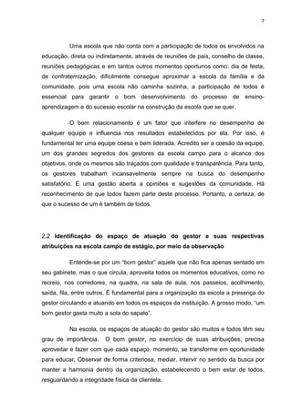 7



          Uma escola que não conta com a participação de todos os envolvidos na
educação, direta ou indiretamente, através de reuniões de pais, conselho de classe,
reuniões pedagógicas e em tantos outros momentos oportunos como: dia de festa,
de confraternização, dificilmente consegue aproximar a escola da família e da
comunidade, pois uma escola não caminha sozinha, a participação de todos é
essencial para garantir o bom desenvolvimento do processo de ensino-
aprendizagem e do sucesso escolar na construção da escola que se quer.

          O bom relacionamento é um fator que interfere no desempenho de
qualquer equipe e influencia nos resultados estabelecidos por ela. Por isso, é
fundamental ter uma equipe coesa e bem liderada. Acredito ser a coesão da equipe,
um dos grandes segredos dos gestores da escola campo para o alcance dos
objetivos, onde os mesmos são traçados com qualidade e transparência. Para tanto,
os gestores trabalham incansavelmente sempre na busca do desempenho
satisfatório. É uma gestão aberta a opiniões e sugestões da comunidade. Há
reconhecimento de que todos fazem parte deste processo. Portanto, a certeza, de
que o sucesso de um é também de todos.




2.2 Identificação do espaço de atuação do gestor e suas respectivas
atribuições na escola campo de estágio, por meio da observação

          Entende-se por um “bom gestor” aquele que não fica apenas sentado em
seu gabinete, mas o que circula, aproveita todos os momentos educativos, como no
recreio, nos corredores, na quadra, na sala de aula, nos passeios, acolhimento,
saída, fila, entre outros. É fundamental para a organização da escola a presença do
gestor circulando e atuando em todos os espaços da instituição. A grosso modo, “um
bom gestor gasta muito a sola do sapato”.

          Na escola, os espaços de atuação do gestor são muitos e todos têm seu
grau de importância.    O bom gestor, no exercício de suas atribuições, precisa
aproveitar e fazer com que cada espaço, momento, se transforme em oportunidade
para educar. Observar de forma criteriosa, mediar, intervir no sentido da busca por
manter a harmonia dentro da organização, estabelecendo o bem estar de todos,
resguardando a integridade física da clientela.
 