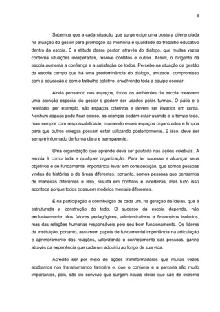 8



          Sabemos que a cada situação que surge exige uma postura diferenciada
na atuação do gestor para promoção da melhoria e qualidade do trabalho educativo
dentro da escola. É a atitude desse gestor, através do dialogo, que muitas vezes
contorna situações inesperadas, resolve conflitos e outros. Assim, o dirigente da
escola aumenta a confiança e a satisfação de todos. Percebo na atuação da gestão
da escola campo que há uma predominância do diálogo, amizade, compromisso
com a educação e com o trabalho coletivo, envolvendo toda a equipe escolar.

          Ainda pensando nos espaços, todos os ambientes da escola merecem
uma atenção especial do gestor e podem ser usados pelas turmas. O pátio e o
refeitório, por exemplo, são espaços coletivos e devem ser levados em conta.
Nenhum espaço pode ficar ocioso, as crianças podem estar usando-o o tempo todo,
mas sempre com responsabilidade, mantendo esses espaços organizados e limpos
para que outros colegas possam estar utilizando posteriormente. E isso, deve ser
sempre informado de forma clara e transparente.

          Uma organização que aprende deve ser pautada nas ações coletivas. A
escola é como toda e qualquer organização. Para ter sucesso e alcançar seus
objetivos é de fundamental importância levar em consideração, que somos pessoas
vindas de histórias e de áreas diferentes, portanto, somos pessoas que pensamos
de maneiras diferentes e isso, resulta em conflitos e incertezas, mas tudo isso
acontece porque todos possuem modelos mentais diferentes.

          É na participação e contribuição de cada um, na geração de ideias, que é
estruturada a construção do todo. O sucesso da escola depende, não
exclusivamente, dos fatores pedagógicos, administrativos e financeiros isolados,
mas das relações humanas responsáveis pelo seu bom funcionamento. Os líderes
da instituição, portanto, assumem papeis de fundamental importância na articulação
e aprimoramento das relações, valorizando o conhecimento das pessoas, ganho
através da experiência que cada um adquiriu ao longo de sua vida.

          Acredito ser por meio de ações transformadoras que muitas vezes
acabamos nos transformando também e, que o conjunto e a parceria são muito
importantes, pois, são do convívio que surgem novas ideias que são de extrema
 