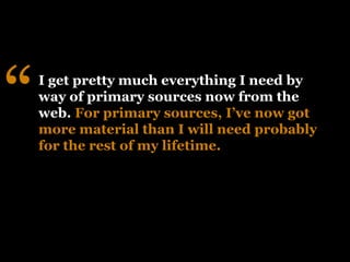 “   I get pretty much everything I need by
    way of primary sources now from the
    web. For primary sources, I’ve now got
    more material than I will need probably
    for the rest of my lifetime.
 