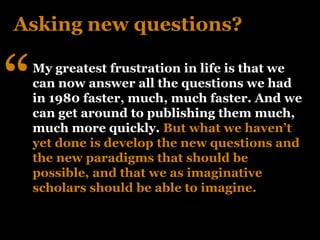 Asking new questions?


“   My greatest frustration in life is that we
    can now answer all the questions we had
    in 1980 faster, much, much faster. And we
    can get around to publishing them much,
    much more quickly. But what we haven’t
    yet done is develop the new questions and
    the new paradigms that should be
    possible, and that we as imaginative
    scholars should be able to imagine.
 