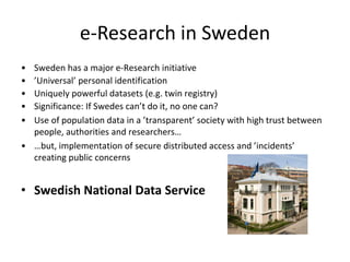 e-Research in Sweden
• Sweden has a major e-Research initiative
• ’Universal’ personal identification
• Uniquely powerful datasets (e.g. twin registry)
• Significance: If Swedes can’t do it, no one can?
• Use of population data in a ’transparent’ society with high trust between
  people, authorities and researchers…
• …but, implementation of secure distributed access and ’incidents’
  creating public concerns


• Swedish National Data Service
 