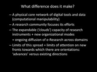 What difference does it make?
– A physical core network of digital tools and data
  (computational manipulability)
– A research community focuses its efforts
– The expandable (‘clouds’) capacity of research
  instruments + new organizational modes
  = ongoing diffusion of e-Research across domains
– Limits of this spread = limits of attention on new
  fronts towards which there are orientations:
  ‘advances’ versus existing directions
 