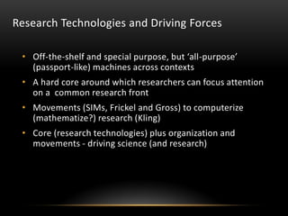 Research Technologies and Driving Forces

 • Off-the-shelf and special purpose, but ‘all-purpose’
   (passport-like) machines across contexts
 • A hard core around which researchers can focus attention
   on a common research front
 • Movements (SIMs, Frickel and Gross) to computerize
   (mathematize?) research (Kling)
 • Core (research technologies) plus organization and
   movements - driving science (and research)
 
