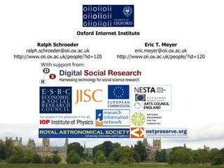 Oxford Internet Institute

           Ralph Schroeder                             Eric T. Meyer
      ralph.schroeder@oii.ox.ac.uk                eric.meyer@oii.ox.ac.uk
http://www.oii.ox.ac.uk/people/?id=120    http://www.oii.ox.ac.uk/people/?id=120
           With support from:
 