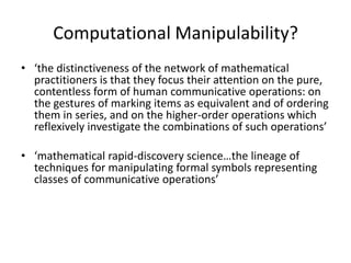 Computational Manipulability?
• ‘the distinctiveness of the network of mathematical
  practitioners is that they focus their attention on the pure,
  contentless form of human communicative operations: on
  the gestures of marking items as equivalent and of ordering
  them in series, and on the higher-order operations which
  reflexively investigate the combinations of such operations’

• ‘mathematical rapid-discovery science…the lineage of
  techniques for manipulating formal symbols representing
  classes of communicative operations’
 