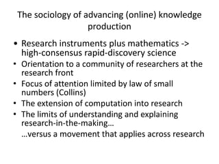 The sociology of advancing (online) knowledge
                   production
• Research instruments plus mathematics ->
  high-consensus rapid-discovery science
• Orientation to a community of researchers at the
  research front
• Focus of attention limited by law of small
  numbers (Collins)
• The extension of computation into research
• The limits of understanding and explaining
  research-in-the-making…
  …versus a movement that applies across research
 