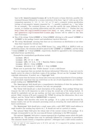 Chapter 1: Creating R packages                                                                           4




   base in file ‘share/licenses/license.db’ in the R source or home directory, possibly (for
   versioned licenses) followed by a version restriction of the form ‘(op v )’ with op one of the
   comparison operators ‘’, ‘=’, ‘’, ‘=’, ‘==’, or ‘!=’ and v a numeric version specification
   (strings of non-negative integers separated by ‘.’), possibly combined via ‘,’ (see below
   for an example). For versioned licenses, one can also specify the name followed by the
   version, or combine an existing abbreviation and the version with a ‘-’. Further free (see
   http://www.fsf.org/licenses/license-list.html) or open software (see http://
   www.opensource.org/licenses/bsd-license.php) licenses will be added to this data
   base if necessary.
 • One of the strings ‘file LICENSE’ or ‘file LICENCE’ referring to a file named ‘LICENSE’ or
   ‘LICENCE’ in the package (source and installation) top-level directory.
 • The string ‘Unlimited’, meaning that there are no restrictions on distribution or use other
   than those imposed by relevant laws.
    If a package license extends a base FOSS license (e.g., using GPL-3 or AGPL-3 with an
attribution clause), the extension should be placed in file ‘LICENSE’ (or ‘LICENCE’), and the string
‘+ file LICENSE’ (or ‘+ file LICENCE’, respectively) should be appended to the corresponding
individual license specification.
    Examples for standardized specifications include
        License: GPL-2
        License: GPL (= 2) | BSD
        License: LGPL (= 2.0,  3) | Mozilla Public License
        License: GPL-2 | file LICENCE
        License: Artistic-1.0 | AGPL-3 + file LICENSE
    Please note in particular that “Public domain” is not a valid license.
    It is very important that you include this license information! Otherwise, it may not even be
legally correct for others to distribute copies of the package. Do not use the ‘License’ field for
copyright information: if needed, use a ‘Copyright’ field.
    Please ensure that the license you choose also covers any system dependencies of your package:
it is particularly important that any restrictions on the use of such dependencies are evident to
people reading your ‘DESCRIPTION’ file.
    The ‘Description’ field should give a comprehensive description of what the package does.
One can use several (complete) sentences, but only one paragraph.
    The ‘Title’ field should give a short description of the package. Some package listings may
truncate the title to 65 characters in order to keep the overall size of the listing limited. It
should be capitalized, not use any markup, not have any continuation lines, and not end in a
period. Older versions of R used a separate file ‘TITLE’ for giving this information; this is now
defunct, and the ‘Title’ field in ‘DESCRIPTION’ is required.
    The ‘Author’ field describes who wrote the package. It is a plain text field intended for
human readers, but not for automatic processing (such as extracting the email addresses of all
listed contributors).
    The ‘Maintainer’ field should give a single name with a valid (RFC 2822) email address in
angle brackets (for sending bug reports etc.). It should not end in a period or comma.
    The optional ‘Date’ field gives the release date of the current version of the package. It is
strongly recommended to use the yyyy-mm-dd format conforming to the ISO standard.
    The optional ‘Depends’ field gives a comma-separated list of package names which this pack-
age depends on. The package name may be optionally followed by a comment in parentheses.
The comment should contain a comparison operator2 , whitespace and a valid version number).
 2
     only ‘=’ and ‘=’ were supported prior to R 2.7.0, and only ‘=’ is supported for package versions by
     install.packages.
 