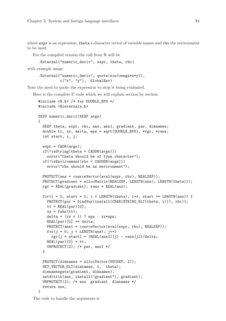 Chapter 5: System and foreign language interfaces                                           94




where expr is an expression, theta a character vector of variable names and rho the environment
to be used.
   For the compiled version the call from R will be
      .External(numeric_deriv, expr, theta, rho )
with example usage
      .External(numeric_deriv, quote(sin(omega*x*y)),
                c(x, y), .GlobalEnv)
Note the need to quote the expression to stop it being evaluated.
   Here is the complete C code which we will explain section by section.
      #include R.h /* for DOUBLE_EPS */
      #include Rinternals.h

      SEXP numeric_deriv(SEXP args)
      {
        SEXP theta, expr, rho, ans, ans1, gradient, par, dimnames;
        double tt, xx, delta, eps = sqrt(DOUBLE_EPS), *rgr, *rans;
        int start, i, j;

          expr = CADR(args);
          if(!isString(theta = CADDR(args)))
            error(theta should be of type character);
          if(!isEnvironment(rho = CADDDR(args)))
            error(rho should be an environment);

          PROTECT(ans = coerceVector(eval(expr, rho), REALSXP));
          PROTECT(gradient = allocMatrix(REALSXP, LENGTH(ans), LENGTH(theta)));
          rgr = REAL(gradient); rans = REAL(ans);

          for(i = 0, start = 0; i  LENGTH(theta); i++, start += LENGTH(ans)) {
            PROTECT(par = findVar(install(CHAR(STRING_ELT(theta, i))), rho));
            tt = REAL(par)[0];
            xx = fabs(tt);
            delta = (xx  1) ? eps : xx*eps;
            REAL(par)[0] += delta;
            PROTECT(ans1 = coerceVector(eval(expr, rho), REALSXP));
            for(j = 0; j  LENGTH(ans); j++)
              rgr[j + start] = (REAL(ans1)[j] - rans[j])/delta;
            REAL(par)[0] = tt;
            UNPROTECT(2); /* par, ans1 */
          }

          PROTECT(dimnames = allocVector(VECSXP, 2));
          SET_VECTOR_ELT(dimnames, 1, theta);
          dimnamesgets(gradient, dimnames);
          setAttrib(ans, install(gradient), gradient);
          UNPROTECT(3); /* ans gradient dimnames */
          return ans;
      }
   The code to handle the arguments is
 