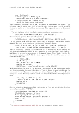 Chapter 5: System and foreign language interfaces                                                        95




            expr = CADR(args);
            if(!isString(theta = CADDR(args)))
              error(theta should be of type character);
            if(!isEnvironment(rho = CADDDR(args)))
              error(rho should be an environment);
Note that we check for correct types of theta and rho but do not check the type of expr. That
is because eval can handle many types of R objects other than EXPRSXP. There is no useful
coercion we can do, so we stop with an error message if the arguments are not of the correct
mode.
     The first step in the code is to evaluate the expression in the environment rho, by
            PROTECT(ans = coerceVector(eval(expr, rho), REALSXP));
We then allocate space for the calculated derivative by
            PROTECT(gradient = allocMatrix(REALSXP, LENGTH(ans), LENGTH(theta)));
The first argument to allocMatrix gives the SEXPTYPE of the matrix: here we want it to be
REALSXP. The other two arguments are the numbers of rows and columns.
            for(i = 0, start = 0; i  LENGTH(theta); i++, start += LENGTH(ans)) {
              PROTECT(par = findVar(install(CHAR(STRING_ELT(theta, i))), rho));
Here, we are entering a for loop. We loop through each of the variables. In the for loop, we
first create a symbol corresponding to the i’th element of the STRSXP theta. Here, STRING_
ELT(theta, i) accesses the i’th element of the STRSXP theta. Macro CHAR() extracts the
actual character representation6 of it: it returns a pointer. We then install the name and use
findVar to find its value.
                tt = REAL(par)[0];
                xx = fabs(tt);
                delta = (xx  1) ? eps : xx*eps;
                REAL(par)[0] += delta;
                PROTECT(ans1 = coerceVector(eval(expr, rho), REALSXP));
We first extract the real value of the parameter, then calculate delta, the increment to be
used for approximating the numerical derivative. Then we change the value stored in par (in
environment rho) by delta and evaluate expr in environment rho again. Because we are directly
dealing with original R memory locations here, R does the evaluation for the changed parameter
value.
                for(j = 0; j  LENGTH(ans); j++)
                  rgr[j + start] = (REAL(ans1)[j] - rans[j])/delta;
                REAL(par)[0] = tt;
                UNPROTECT(2);
            }
Now, we compute the i’th column of the gradient matrix. Note how it is accessed: R stores
matrices by column (like FORTRAN).
            PROTECT(dimnames = allocVector(VECSXP, 2));
            SET_VECTOR_ELT(dimnames, 1, theta);
            dimnamesgets(gradient, dimnames);
            setAttrib(ans, install(gradient), gradient);
            UNPROTECT(3);
            return ans;
        }
 6
     see Section 5.15 [Character encoding issues], page 99 for why this might not be what is required.
 