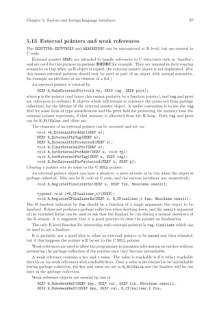 Chapter 5: System and foreign language interfaces                                              97




5.13 External pointers and weak references
The SEXPTYPEs EXTPTRSXP and WEAKREFSXP can be encountered at R level, but are created in
C code.
    External pointer SEXPs are intended to handle references to C structures such as ‘handles’,
and are used for this purpose in package RODBC for example. They are unusual in their copying
semantics in that when an R object is copied, the external pointer object is not duplicated. (For
this reason external pointers should only be used as part of an object with normal semantics,
for example an attribute or an element of a list.)
    An external pointer is created by
       SEXP R_MakeExternalPtr(void *p, SEXP tag, SEXP prot);
where p is the pointer (and hence this cannot portably be a function pointer), and tag and prot
are references to ordinary R objects which will remain in existence (be protected from garbage
collection) for the lifetime of the external pointer object. A useful convention is to use the tag
field for some form of type identification and the prot field for protecting the memory that the
external pointer represents, if that memory is allocated from the R heap. Both tag and prot
can be R_NilValue, and often are.
    The elements of an external pointer can be accessed and set via
       void *R_ExternalPtrAddr(SEXP s);
       SEXP R_ExternalPtrTag(SEXP s);
       SEXP R_ExternalPtrProtected(SEXP s);
       void R_ClearExternalPtr(SEXP s);
       void R_SetExternalPtrAddr(SEXP s, void *p);
       void R_SetExternalPtrTag(SEXP s, SEXP tag);
       void R_SetExternalPtrProtected(SEXP s, SEXP p);
Clearing a pointer sets its value to the C NULL pointer.
    An external pointer object can have a finalizer, a piece of code to be run when the object is
garbage collected. This can be R code or C code, and the various interfaces are, respectively.
       void R_RegisterFinalizerEx(SEXP s, SEXP fun, Rboolean onexit);

        typedef void (*R_CFinalizer_t)(SEXP);
        void R_RegisterCFinalizerEx(SEXP s, R_CFinalizer_t fun, Rboolean onexit);
The R function indicated by fun should be a function of a single argument, the object to be
finalized. R does not perform a garbage collection when shutting down, and the onexit argument
of the extended forms can be used to ask that the finalizer be run during a normal shutdown of
the R session. It is suggested that it is good practice to clear the pointer on finalization.
    The only R level function for interacting with external pointers is reg.finalizer which can
be used to set a finalizer.
    It is probably not a good idea to allow an external pointer to be saved and then reloaded,
but if this happens the pointer will be set to the C NULL pointer.
    Weak references are used to allow the programmer to maintain information on entities without
preventing the garbage collection of the entities once they become unreachable.
    A weak reference contains a key and a value. The value is reachable is if it either reachable
directly or via weak references with reachable keys. Once a value is determined to be unreachable
during garbage collection, the key and value are set to R_NilValue and the finalizer will be run
later in the garbage collection.
    Weak reference objects are created by one of
        SEXP R_MakeWeakRef(SEXP key, SEXP val, SEXP fin, Rboolean onexit);
        SEXP R_MakeWeakRefC(SEXP key, SEXP val, R_CFinalizer_t fin,
 