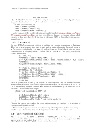 Chapter 5: System and foreign language interfaces                                              98




                                Rboolean onexit);
where the R or C finalizer are specified in exactly the same way as for an external pointer object
(whose finalization interface is implemented via weak references).
   The parts can be accessed via
      SEXP R_WeakRefKey(SEXP w);
      SEXP R_WeakRefValue(SEXP w);
      void R_RunWeakRefFinalizer(SEXP w);
   A toy example of the use of weak references can be found at www.stat.uiowa.edu/~luke/
R/references/weakfinex.html, but that is used to add finalizers to external pointers which
can now be done more directly. At the time of writing no CRAN or Bioconductor package uses
weak references.

5.13.1 An example
Package RODBC uses external pointers to maintain its channels, connections to databases.
There can be several connections open at once, and the status information for each is stored in
a C structure (pointed to by this_handle) in the code extract below) that is returned via an
external pointer as part of the RODBC ‘channel’ (as the handle_ptr attribute). The external
pointer is created by
            SEXP ans, ptr;
            PROTECT(ans = allocVector(INTSXP, 1));
            ptr = R_MakeExternalPtr(thisHandle, install(RODBC_channel), R_NilValue);
            PROTECT(ptr);
            R_RegisterCFinalizerEx(ptr, chanFinalizer, TRUE);
                     ...
            /* return the channel no */
            INTEGER(ans)[0] = nChannels;
            /* and the connection string as an attribute */
            setAttrib(ans, install(connection.string), constr);
            setAttrib(ans, install(handle_ptr), ptr);
            UNPROTECT(3);
            return ans;
Note the symbol given to identify the usage of the external pointer, and the use of the finalizer.
Since the final argument when registering the finalizer is TRUE, the finalizer will be run at the
the of the R session (unless it crashes). This is used to close and clean up the connection to the
database. The finalizer code is simply
      static void chanFinalizer(SEXP ptr)
      {
            if(!R_ExternalPtrAddr(ptr)) return;
            inRODBCClose(R_ExternalPtrAddr(ptr));
            R_ClearExternalPtr(ptr); /* not really needed */
      }
Clearing the pointer and checking for a NULL pointer avoids any possibility of attempting to
close an already-closed channel.
   R’s connections provide another example of using external pointers, in that case purely to
be able to use a finalizer to close and destroy the connection if it is no longer is use.

5.14 Vector accessor functions
The vector accessors like REAL and INTEGER and VECTOR_ELT are functions when used in R
extensions. (For efficiency they are macros when used in the R source code, apart from SET_
STRING_ELT and SET_VECTOR_ELT which are always functions.)
 