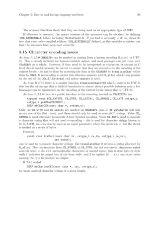Chapter 5: System and foreign language interfaces                                            99




   The accessor functions check that they are being used on an appropriate type of SEXP.
   If efficiency is essential, the macro versions of the accessors can be obtained by defining
‘USE_RINTERNALS’ before including ‘Rinternals.h’. If you find it necessary to do so, please do
test that your code compiled without ‘USE_RINTERNALS’ defined, as this provides a stricter test
that the accessors have been used correctly.

5.15 Character encoding issues
As from R 2.5.0 CHARSXPs can be marked as coming from a known encoding (Latin-1 or UTF-
8). This is mainly intended for human-readable output, and most packages can just treat such
CHARSXPs as a whole. However, if they need to be interpreted as characters or output at C
level then it would normally be correct to ensure that they are converted to the encoding of the
current locale: this can be done by accessing the data in the CHARSXP by translateChar rather
than by CHAR. If re-encoding is needed this allocates memory with R_alloc which thus persists
to the end of the .Call/.External call unless vmaxset is used.
    As from R 2.7.0 there is a similar function translateCharUTF8 which converts to UTF-8:
this has the advantage that a faithful translation is almost always possible (whereas only a few
languages can be represented in the encoding of the current locale unless that is UTF-8).
    As from R 2.7.0 there is a public interface to the encoding marked on CHARXSXPs via
       typedef enum {CE_NATIVE, CE_UTF8, CE_LATIN1, CE_SYMBOL, CE_ANY} cetype_t;
       cetype_t getCharCE(SEXP);
       SEXP mkCharCE(const char *, cetype_t);
Only the CE_UTF8 and CE_LATIN1 are marked on CHARSXPs (and so Rf_getCharCE will only
return one of the first three), and these should only be used on non-ASCII strings. Value CE_
SYMBOL is used internally to indicate Adobe Symbol encoding. Value CE_ANY is used to indicate
a character string that will not need re-encoding – this is used for character strings known to
be in ASCII, and can also be used as an input parameter where the intention is that the string
is treated as a series of bytes.
    Function
       const char *reEnc(const char *x, cetype_t ce_in, cetype_t ce_out,
                              int subst);
can be used to re-encode character strings: like translateChar it returns a string allocated by
R_alloc. This can translate from CE_SYMBOL to CE_UTF8, but not conversely. Argument subst
controls what to do with untranslatable characters or invalid input: this is done byte-by-byte
with 1 indicates to output hex of the form a0, and 2 to replace by ., with any other value
causing the byte to produce no output.
    R 2.8.0 added
       SEXP mkCharLenCE(const char *, int, cetype_t);
to create marked character strings of a given length.
 