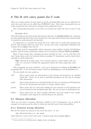 Chapter 6: The R API: entry points for C code                                                    100




6 The R API: entry points for C code
There are a large number of entry points in the R executable/DLL that can be called from C
code (and some that can be called from FORTRAN code). Only those documented here are
stable enough that they will only be changed with considerable notice.
     The recommended procedure to use these is to include the header file ‘R.h’ in your C code
by
         #include R.h
This will include several other header files from the directory ‘R_INCLUDE_DIR /R_ext’, and there
are other header files there that can be included too, but many of the features they contain should
be regarded as undocumented and unstable.
   An alternative is to include the header file ‘S.h’, which may be useful when porting code
from S. This includes rather less than ‘R.h’, and has extra some compatibility definitions (for
example the S_complex type from S).
   The defines used for compatibility with S sometimes causes conflicts (notably with Windows
headers), and the known problematic defines can be removed by defining STRICT_R_HEADERS.
   Most of these header files, including all those included by ‘R.h’, can be used from C++
code. Some others need to be included within an extern C declaration, and for clarity this is
advisable for all R header files.
         Note: Because R re-maps many of its external names to avoid clashes with user
         code, it is essential to include the appropriate header files when using these entry
         points.
   This remapping can cause problems1 , and can be eliminated by defining R_NO_REMAP and
prepending ‘Rf_’ to all the function names used from ‘Rinternals.h’ and ‘R_ext/Error.h’.
     We can classify the entry points as
API            Entry points which are documented in this manual and declared in an installed
               header file. These can be used in distributed packages and will only be changed
               after deprecation.
public         Entry points declared in an installed header file that are exported on all R platforms
               but are not documented and subject to change without notice.
private        Entry points that are used when building R and exported on all R platforms but
               are not declared in the installed header files. Do not use these in distributed code.
hidden         Entry points that are where possible (Windows and some modern Unix compil-
               ers/loaders when using R as a shared library) not exported.

6.1 Memory allocation
There are two types of memory allocation available to the C programmer, one in which R
manages the clean-up and the other in which user has full control (and responsibility).

6.1.1 Transient storage allocation
Here R will reclaim the memory at the end of the call to .C. Use
         char *R_alloc(size_t n, int size )
which allocates n units of size bytes each. A typical usage (from package stats) is

 1
     Known problems are redefining error, length, vector and warning
 