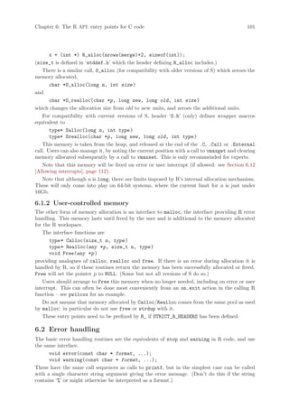 Chapter 6: The R API: entry points for C code                                                 101




       x = (int *) R_alloc(nrows(merge)+2, sizeof(int));
(size_t is defined in ‘stddef.h’ which the header defining R_alloc includes.)
    There is a similar call, S_alloc (for compatibility with older versions of S) which zeroes the
memory allocated,
       char *S_alloc(long n, int size )
and
       char *S_realloc(char *p, long new, long old, int size )
which changes the allocation size from old to new units, and zeroes the additional units.
    For compatibility with current versions of S, header ‘S.h’ (only) defines wrapper macros
equivalent to
       type* Salloc(long n, int type )
       type* Srealloc(char *p, long new, long old, int type )
    This memory is taken from the heap, and released at the end of the .C, .Call or .External
call. Users can also manage it, by noting the current position with a call to vmaxget and clearing
memory allocated subsequently by a call to vmaxset. This is only recommended for experts.
    Note that this memory will be freed on error or user interrupt (if allowed: see Section 6.12
[Allowing interrupts], page 112).
    Note that although n is long, there are limits imposed by R’s internal allocation mechanism.
These will only come into play on 64-bit systems, where the current limit for n is just under
16Gb.

6.1.2 User-controlled memory
The other form of memory allocation is an interface to malloc, the interface providing R error
handling. This memory lasts until freed by the user and is additional to the memory allocated
for the R workspace.
    The interface functions are
      type * Calloc(size_t n, type )
      type * Realloc(any *p, size_t n, type )
      void Free(any *p )
providing analogues of calloc, realloc and free. If there is an error during allocation it is
handled by R, so if these routines return the memory has been successfully allocated or freed.
Free will set the pointer p to NULL. (Some but not all versions of S do so.)
    Users should arrange to Free this memory when no longer needed, including on error or user
interrupt. This can often be done most conveniently from an on.exit action in the calling R
function – see pwilcox for an example.
    Do not assume that memory allocated by Calloc/Realloc comes from the same pool as used
by malloc: in particular do not use free or strdup with it.
    These entry points need to be prefixed by R_ if STRICT_R_HEADERS has been defined.

6.2 Error handling
The basic error handling routines are the equivalents of stop and warning in R code, and use
the same interface.
      void error(const char * format, ...);
      void warning(const char * format, ...);
These have the same call sequences as calls to printf, but in the simplest case can be called
with a single character string argument giving the error message. (Don’t do this if the string
contains ‘%’ or might otherwise be interpreted as a format.)
 