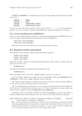 Chapter 6: The R API: entry points for C code                                                 102




    If STRICT_R_HEADERS is not defined there is also an S-compatibility interface which uses calls
of the form
      PROBLEM   ......   ERROR
      MESSAGE   ......   WARN
      PROBLEM   ......   RECOVER(NULL_ENTRY)
      MESSAGE   ......   WARNING(NULL_ENTRY)
the last two being the forms available in all S versions. Here ‘......’ is a set of arguments to
printf, so can be a string or a format string followed by arguments separated by commas.

6.2.1 Error handling from FORTRAN
There are two interface function provided to call error and warning from FORTRAN code, in
each case with a simple character string argument. They are defined as
      subroutine rexit(message )
      subroutine rwarn(message )
   Messages of more than 255 characters are truncated, with a warning.


6.3 Random number generation
The interface to R’s internal random number generation routines is
      double unif_rand();
      double norm_rand();
      double exp_rand();
giving one uniform, normal or exponential pseudo-random variate. However, before these are
used, the user must call
      GetRNGstate();
and after all the required variates have been generated, call
      PutRNGstate();
These essentially read in (or create) .Random.seed and write it out after use.
   File ‘S.h’ defines seed_in and seed_out for S-compatibility rather than GetRNGstate and
PutRNGstate. These take a long * argument which is ignored.
   The random number generator is private to R; there is no way to select the kind of RNG or
set the seed except by evaluating calls to the R functions.
   The C code behind R’s rxxx functions can be accessed by including the header file ‘Rmath.h’;
See Section 6.7.1 [Distribution functions], page 104. Those calls generate a single variate and
should also be enclosed in calls to GetRNGstate and PutRNGstate.
   In addition, there is an interface (defined in header ‘R_ext/Applic.h’) to the generation of
random 2-dimensional tables with given row and column totals using Patefield’s algorithm.

void rcont2 (int* nrow, int* ncol, int* nrowt, int* ncolt, int* ntotal,                [Function]
        double* fact, int* jwork, int* matrix )
   Here, nrow and ncol give the numbers nr and nc of rows and columns and nrowt and ncolt
   the corresponding row and column totals, respectively, ntotal gives the sum of the row (or
   columns) totals, jwork is a workspace of length nc, and on output matrix a contains the
   nr ∗ nc generated random counts in the usual column-major order.
 