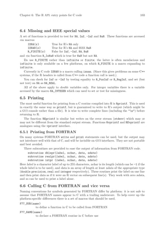 Chapter 6: The R API: entry points for C code                                                   103




6.4 Missing and IEEE special values
A set of functions is provided to test for NA, Inf, -Inf and NaN. These functions are accessed
via macros:
      ISNA(x )           True for R’s NA only
      ISNAN(x )          True for R’s NA and IEEE NaN
      R_FINITE(x )       False for Inf, -Inf, NA, NaN
and via function R_IsNaN which is true for NaN but not NA.
   Do use R_FINITE rather than isfinite or finite; the latter is often mendacious and
isfinite is only available on a few platforms, on which R_FINITE is a macro expanding to
isfinite.
   Currently in C code ISNAN is a macro calling isnan. (Since this gives problems on some C++
systems, if the R headers is called from C++ code a function call is used.)
   You can check for Inf or -Inf by testing equality to R_PosInf or R_NegInf, and set (but
not test) an NA as NA_REAL.
   All of the above apply to double variables only. For integer variables there is a variable
accessed by the macro NA_INTEGER which can used to set or test for missingness.

6.5 Printing
The most useful function for printing from a C routine compiled into R is Rprintf. This is used
in exactly the same way as printf, but is guaranteed to write to R’s output (which might be
a GUI console rather than a file). It is wise to write complete lines (including the n) before
returning to R.
   The function REprintf is similar but writes on the error stream (stderr) which may or
may not be different from the standard output stream. Functions Rvprintf and REvprintf are
analogues using the vprintf interface.

6.5.1 Printing from FORTRAN
On many systems FORTRAN write and print statements can be used, but the output may
not interleave well with that of C, and will be invisible on GUI interfaces. They are not portable
and best avoided.
   Three subroutines are provided to ease the output of information from FORTRAN code.
      subroutine dblepr(label, nchar, data, ndata )
      subroutine realpr(label, nchar, data, ndata )
      subroutine intpr (label, nchar, data, ndata )
Here label is a character label of up to 255 characters, nchar is its length (which can be -1 if the
whole label is to be used), and data is an array of length at least ndata of the appropriate type
(double precision, real and integer respectively). These routines print the label on one line
and then print data as if it were an R vector on subsequent line(s). They work with zero ndata,
and so can be used to print a label alone.

6.6 Calling C from FORTRAN and vice versa
Naming conventions for symbols generated by FORTRAN differ by platform: it is not safe to
assume that FORTRAN names appear to C with a trailing underscore. To help cover up the
platform-specific differences there is a set of macros that should be used.
F77_SUB(name )
          to define a function in C to be called from FORTRAN
F77_NAME(name )
          to declare a FORTRAN routine in C before use
 
