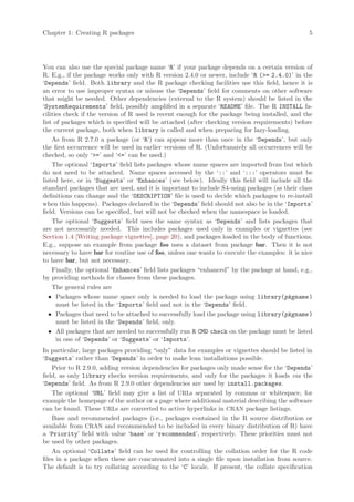 Chapter 1: Creating R packages                                                                  5




You can also use the special package name ‘R’ if your package depends on a certain version of
R. E.g., if the package works only with R version 2.4.0 or newer, include ‘R (= 2.4.0)’ in the
‘Depends’ field. Both library and the R package checking facilities use this field, hence it is
an error to use improper syntax or misuse the ‘Depends’ field for comments on other software
that might be needed. Other dependencies (external to the R system) should be listed in the
‘SystemRequirements’ field, possibly amplified in a separate ‘README’ file. The R INSTALL fa-
cilities check if the version of R used is recent enough for the package being installed, and the
list of packages which is specified will be attached (after checking version requirements) before
the current package, both when library is called and when preparing for lazy-loading.
    As from R 2.7.0 a package (or ‘R’) can appear more than once in the ‘Depends’, but only
the first occurrence will be used in earlier versions of R. (Unfortunately all occurrences will be
checked, so only ‘=’ and ‘=’ can be used.)
    The optional ‘Imports’ field lists packages whose name spaces are imported from but which
do not need to be attached. Name spaces accessed by the ‘::’ and ‘:::’ operators must be
listed here, or in ‘Suggests’ or ‘Enhances’ (see below). Ideally this field will include all the
standard packages that are used, and it is important to include S4-using packages (as their class
definitions can change and the ‘DESCRIPTION’ file is used to decide which packages to re-install
when this happens). Packages declared in the ‘Depends’ field should not also be in the ‘Imports’
field. Versions can be specified, but will not be checked when the namespace is loaded.
    The optional ‘Suggests’ field uses the same syntax as ‘Depends’ and lists packages that
are not necessarily needed. This includes packages used only in examples or vignettes (see
Section 1.4 [Writing package vignettes], page 20), and packages loaded in the body of functions.
E.g., suppose an example from package foo uses a dataset from package bar. Then it is not
necessary to have bar for routine use of foo, unless one wants to execute the examples: it is nice
to have bar, but not necessary.
    Finally, the optional ‘Enhances’ field lists packages “enhanced” by the package at hand, e.g.,
by providing methods for classes from these packages.
    The general rules are
   • Packages whose name space only is needed to load the package using library(pkgname )
      must be listed in the ‘Imports’ field and not in the ‘Depends’ field.
   • Packages that need to be attached to successfully load the package using library(pkgname )
      must be listed in the ‘Depends’ field, only.
   • All packages that are needed to successfully run R CMD check on the package must be listed
      in one of ‘Depends’ or ‘Suggests’ or ‘Imports’.
In particular, large packages providing “only” data for examples or vignettes should be listed in
‘Suggests’ rather than ‘Depends’ in order to make lean installations possible.
    Prior to R 2.9.0, adding version dependencies for packages only made sense for the ‘Depends’
field, as only library checks version requirements, and only for the packages it loads via the
‘Depends’ field. As from R 2.9.0 other dependencies are used by install.packages.
    The optional ‘URL’ field may give a list of URLs separated by commas or whitespace, for
example the homepage of the author or a page where additional material describing the software
can be found. These URLs are converted to active hyperlinks in CRAN package listings.
    Base and recommended packages (i.e., packages contained in the R source distribution or
available from CRAN and recommended to be included in every binary distribution of R) have
a ‘Priority’ field with value ‘base’ or ‘recommended’, respectively. These priorities must not
be used by other packages.
    An optional ‘Collate’ field can be used for controlling the collation order for the R code
files in a package when these are concatenated into a single file upon installation from source.
The default is to try collating according to the ‘C’ locale. If present, the collate specification
 