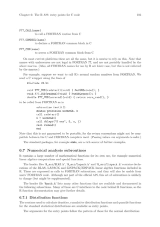 Chapter 6: The R API: entry points for C code                                                 104




F77_CALL(name )
          to call a FORTRAN routine from C
F77_COMDECL(name )
          to declare a FORTRAN common block in C
F77_COM(name )
          to access a FORTRAN common block from C

   On most current platforms these are all the same, but it is unwise to rely on this. Note that
names with underscores are not legal in FORTRAN 77, and are not portably handled by the
above macros. (Also, all FORTRAN names for use by R are lower case, but this is not enforced
by the macros.)
   For example, suppose we want to call R’s normal random numbers from FORTRAN. We
need a C wrapper along the lines of
      #include R.h

      void F77_SUB(rndstart)(void) { GetRNGstate(); }
      void F77_SUB(rndend)(void) { PutRNGstate(); }
      double F77_SUB(normrnd)(void) { return norm_rand(); }
to be called from FORTRAN as in
             subroutine testit()
             double precision normrnd, x
             call rndstart()
             x = normrnd()
             call dblepr(X was, 5, x, 1)
             call rndend()
             end
Note that this is not guaranteed to be portable, for the return conventions might not be com-
patible between the C and FORTRAN compilers used. (Passing values via arguments is safer.)
   The standard packages, for example stats, are a rich source of further examples.

6.7 Numerical analysis subroutines
R contains a large number of mathematical functions for its own use, for example numerical
linear algebra computations and special functions.
   The header files ‘R_ext/BLAS.h’, ‘R_ext/Lapack.h’ and ‘R_ext/Linpack.h’ contains decla-
rations of the BLAS, LAPACK and LINPACK/EISPACK linear algebra functions included in
R. These are expressed as calls to FORTRAN subroutines, and they will also be usable from
users’ FORTRAN code. Although not part of the official API, this set of subroutines is unlikely
to change (but might be supplemented).
   The header file ‘Rmath.h’ lists many other functions that are available and documented in
the following subsections. Many of these are C interfaces to the code behind R functions, so the
R function documentation may give further details.

6.7.1 Distribution functions
The routines used to calculate densities, cumulative distribution functions and quantile functions
for the standard statistical distributions are available as entry points.
   The arguments for the entry points follow the pattern of those for the normal distribution:
 