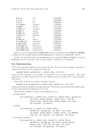 Chapter 6: The R API: entry points for C code                                                  108




      M_PI_4                π/4                         0.7853982
      M_1_PI                1/π                         0.3183099
      M_2_PI                2/π                         0.6366198
      M_2_SQRTPI            2/sqrt(π)                   1.1283792
      M_SQRT2               sqrt(2)                     1.4142136
      M_SQRT1_2             1/sqrt(2)                   0.7071068
      M_SQRT_3              sqrt(3)                     1.7320508
      M_SQRT_32             sqrt(32)                    5.6568542
      M_LOG10_2             log10(2)                    0.3010300
      M_2PI                 2π                          6.2831853
      M_SQRT_PI             sqrt(π)                     1.7724539
      M_1_SQRT_2PI          1/sqrt(2π)                  0.3989423
      M_SQRT_2dPI           sqrt(2/π)                   0.7978846
      M_LN_SQRT_PI          ln(sqrt(π))                 0.5723649
      M_LN_SQRT_2PI         ln(sqrt(2π))                0.9189385
      M_LN_SQRT_PId2        ln(sqrt(π/2))               0.2257914
    There are a set of constants (PI, DOUBLE_EPS) (and so on) defined (unless STRICT_R_HEADERS
is defined) in the included header ‘R_ext/Constants.h’, mainly for compatibility with S.
   Further, the included header ‘R_ext/Boolean.h’ has constants TRUE and FALSE = 0 of type
Rboolean in order to provide a way of using “logical” variables in C consistently.

6.8 Optimization
The C code underlying optim can be accessed directly. The user needs to supply a function to
compute the function to be minimized, of the type
      typedef double optimfn(int n, double *par, void *ex);
where the first argument is the number of parameters in the second argument. The third
argument is a pointer passed down from the calling routine, normally used to carry auxiliary
information.
   Some of the methods also require a gradient function
      typedef void optimgr(int n, double *par, double *gr, void *ex);
which passes back the gradient in the gr argument. No function is provided for finite-differencing,
nor for approximating the Hessian at the result.
   The interfaces (defined in header ‘R_ext/Applic.h’) are
 • Nelder Mead:
        void nmmin(int n, double *xin, double *x, double *Fmin, optimfn fn,
                     int *fail, double abstol, double intol, void *ex,
                     double alpha, double beta, double gamma, int trace,
                     int *fncount, int maxit);
 • BFGS:
        void vmmin(int n, double *x, double *Fmin,
                     optimfn fn, optimgr gr, int maxit, int trace,
                     int *mask, double abstol, double reltol, int nREPORT,
                     void *ex, int *fncount, int *grcount, int *fail);
 • Conjugate gradients:
        void cgmin(int n, double *xin, double *x, double *Fmin,
                     optimfn fn, optimgr gr, int *fail, double abstol,
                     double intol, void *ex, int type, int trace,
                     int *fncount, int *grcount, int maxit);
 
