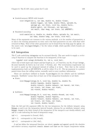 Chapter 6: The R API: entry points for C code                                                109




 • Limited-memory BFGS with bounds:
         void lbfgsb(int n, int lmm, double *x, double *lower,
                      double *upper, int *nbd, double *Fmin, optimfn fn,
                      optimgr gr, int *fail, void *ex, double factr,
                      double pgtol, int *fncount, int *grcount,
                      int maxit, char *msg, int trace, int nREPORT);
 • Simulated annealing:
         void samin(int n, double *x, double *Fmin, optimfn fn, int maxit,
                     int tmax, double temp, int trace, void *ex);
Many of the arguments are common to the various methods. n is the number of parameters, x
or xin is the starting parameters on entry and x the final parameters on exit, with final value
returned in Fmin. Most of the other parameters can be found from the help page for optim: see
the source code ‘src/appl/lbfgsb.c’ for the values of nbd, which specifies which bounds are
to be used.

6.9 Integration
The C code underlying integrate can be accessed directly. The user needs to supply a vector-
izing C function to compute the function to be integrated, of the type
      typedef void integr_fn(double *x, int n, void *ex);
where x[] is both input and output and has length n, i.e., a C function, say fn, of type integr_
fn must basically do for(i in 1:n) x[i] := f(x[i], ex). The vectorization requirement can
be used to speed up the integrand instead of calling it n times. Note that in the current
implementation built on QUADPACK, n will be either 15 or 21. The ex argument is a pointer
passed down from the calling routine, normally used to carry auxiliary information.
    There are interfaces (defined in header ‘R_ext/Applic.h’) for definite and for indefinite
integrals. ‘Indefinite’ means that at least one of the integration boundaries is not finite.
  • Finite:
            void Rdqags(integr_fn f, void *ex, double *a, double *b,
                          double *epsabs, double *epsrel,
                          double *result, double *abserr, int *neval, int *ier,
                          int *limit, int *lenw, int *last,
                          int *iwork, double *work);
  • Indefinite:
            void Rdqagi(integr_fn f, void *ex, double *bound, int *inf,
                          double *epsabs, double *epsrel,
                          double *result, double *abserr, int *neval, int *ier,
                          int *limit, int *lenw, int *last,
                          int *iwork, double *work);
Only the 3rd and 4th argument differ for the two integrators; for the definite integral, using
Rdqags, a and b are the integration interval bounds, whereas for an indefinite integral, using
Rdqagi, bound is the finite bound of the integration (if the integral is not doubly-infinite) and
inf is a code indicating the kind of integration range,
inf = 1     corresponds to (bound, +Inf),
inf = -1    corresponds to (-Inf, bound),
inf = 2     corresponds to (-Inf, +Inf),
   f and ex define the integrand function, see above; epsabs and epsrel specify the absolute
and relative accuracy requested, result, abserr and last are the output components value,
 