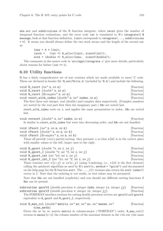 Chapter 6: The R API: entry points for C code                                                 110




abs.err and subdivisions of the R function integrate, where neval gives the number of
integrand function evaluations, and the error code ier is translated to R’s integrate() $
message, look at that function definition. limit corresponds to integrate(..., subdivisions
= *). It seems you should always define the two work arrays and the length of the second one
as
           lenw = 4 * limit;
           iwork =     (int *) R_alloc(limit, sizeof(int));
           work = (double *) R_alloc(lenw, sizeof(double));
   The comments in the source code in ‘src/appl/integrate.c’ give more details, particularly
about reasons for failure (ier = 1).

6.10 Utility functions
R has a fairly comprehensive set of sort routines which are made available to users’ C code.
These are declared in header file ‘R_ext/Utils.h’ (included by ‘R.h’) and include the following.
void   R_isort (int* x, int n )                                                     [Function]
void   R_rsort (double* x, int n )                                                  [Function]
void   R_csort (Rcomplex* x, int n )                                                [Function]
void   rsort_with_index (double* x, int* index, int n )                             [Function]
  The first three sort integer, real (double) and complex data respectively. (Complex numbers
  are sorted by the real part first then the imaginary part.) NAs are sorted last.
  rsort_with_index sorts on x, and applies the same permutation to index. NAs are sorted
  last.
void revsort (double* x, int* index, int n )                                       [Function]
  Is similar to rsort_with_index but sorts into decreasing order, and NAs are not handled.
void iPsort (int* x, int n, int k )                                                    [Function]
void rPsort (double* x, int n, int k )                                                 [Function]
void cPsort (Rcomplex* x, int n, int k )                                               [Function]
  These all provide (very) partial sorting: they permute x so that x [k ] is in the correct place
  with smaller values to the left, larger ones to the right.
void   R_qsort (double *v, int i, int j )                                               [Function]
void   R_qsort_I (double *v, int *I, int i, int j )                                     [Function]
void   R_qsort_int (int *iv, int i, int j )                                             [Function]
void   R_qsort_int_I (int *iv, int *I, int i, int j )                                   [Function]
  These routines sort v [i :j ] or iv [i :j ] (using 1-indexing, i.e., v [1] is the first element)
  calling the quicksort algorithm as used by R’s sort(v, method = quick) and documented
  on the help page for the R function sort. The ..._I() versions also return the sort.index()
  vector in I. Note that the ordering is not stable, so tied values may be permuted.
  Note that NAs are not handled (explicitly) and you should use different sorting functions if
  NAs can be present.
subroutine qsort4 (double precision v, integer indx, integer ii, integer jj )      [Function]
subroutine qsort3 (double precision v, integer ii, integer jj )                    [Function]
  The FORTRAN interface routines for sorting double precision vectors are qsort3 and qsort4,
  equivalent to R_qsort and R_qsort_I, respectively.
void R_max_col (double* matrix, int* nr, int* nc, int* maxes, int*                     [Function]
        ties_meth )
  Given the nr by nc matrix matrix in column-major (“FORTRAN”) order, R_max_col()
  returns in maxes [i -1] the column number of the maximal element in the i-th row (the same
 