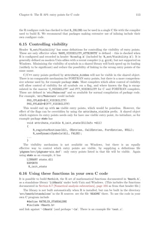 Chapter 6: The R API: entry points for C code                                                    113




the R configure code has checked is that R_INLINE can be used in a single C file with the compiler
used to build R. We recommend that packages making extensive use of inlining include their
own configure code.

6.15 Controlling visibility
Header ‘R_ext/Visibility’ has some definitions for controlling the visibility of entry points.
These are only effective when ‘HAVE_VISIBILITY_ATTRIBUTE’ is defined – this is checked when
R is configured and recorded in header ‘Rconfig.h’ (included by ‘R_ext/Visibility.h’). It is
generally defined on modern Unix-alikes with a recent compiler (e.g. gcc4), but not supported on
Windows. Minimizing the visibility of symbols in a shared library will both speed up its loading
(unlikely to be significant) and reduce the possibility of linking to the wrong entry points of the
same name.
    C/C++ entry points prefixed by attribute_hidden will not be visible in the shared object.
There is no comparable mechanism for FORTRAN entry points, but there is a more comprehen-
sive scheme used by, for example package stats. Most compilers which allow control of visibility
will allow control of visibility for all symbols via a flag, and where known the flag is encap-
sulated in the macros ‘C_VISIBILITY’ and F77_VISIBILITY for C and FORTRAN compilers.
These are defined in ‘etc/Makeconf’ and so available for normal compilation of package code.
For example, ‘src/Makevars’ could include
       PKG_CFLAGS=$(C_VISIBILITY)
       PKG_FFLAGS=$(F77_VISIBILITY)
    This would end up with no visible entry points, which would be pointless. However, the
effect of the flags can be overridden by using the attribute_visible prefix. A shared object
which registers its entry points needs only for have one visible entry point, its initializer, so for
example package stats has
       void attribute_visible R_init_stats(DllInfo *dll)
       {
            R_registerRoutines(dll, CEntries, CallEntries, FortEntries, NULL);
            R_useDynamicSymbols(dll, FALSE);
       ...
       }
    The visibility mechanism is not available on Windows, but there is an equally
effective way to control which entry points are visible, by supplying a definitions file
‘pkgnme /src/pkgname-win.def’: only entry points listed in that file will be visible. Again
using stats as an example, it has
       LIBRARY stats.dll
       EXPORTS
        R_init_stats

6.16 Using these functions in your own C code
It is possible to build Mathlib, the R set of mathematical functions documented in ‘Rmath.h’,
as a standalone library ‘libRmath’ under both Unix and Windows. (This includes the functions
documented in Section 6.7 [Numerical analysis subroutines], page 104 as from that header file.)
    The library is not built automatically when R is installed, but can be built in the directory
‘src/nmath/standalone’ in the R sources: see the file ‘README’ there. To use the code in your
own C program include
       #define MATHLIB_STANDALONE
       #include Rmath.h
and link against ‘-lRmath’ (and perhaps ‘-lm’. There is an example file ‘test.c’.
 