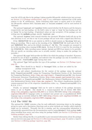 Chapter 1: Creating R packages                                                                    6




must list all R code files in the package (taking possible OS-specific subdirectories into account,
see Section 1.1.3 [Package subdirectories], page 7) as a whitespace separated list of file paths
relative to the ‘R’ subdirectory. Paths containing white space or quotes need to be quoted.
An OS-specific collation field (‘Collate.unix’ or ‘Collate.windows’) will be used instead of
‘Collate’.
    The optional ‘LazyLoad’ and ‘LazyData’ fields control whether the R objects and the datasets
(respectively) use lazy-loading: set the field’s value to ‘yes’ or ‘true’ for lazy-loading and ‘no’
or ‘false’ for no lazy-loading. (Capitalized values are also accepted.) If the package you are
writing uses the methods package, specify ‘LazyLoad: yes’.
    The optional ‘ZipData’ field controls whether the automatic Windows build will zip up the
data directory or no: set this to ‘no’ if your package will not work with a zipped data directory.
    If the ‘DESCRIPTION’ file is not entirely in ASCII it should contain an ‘Encoding’ field spec-
ifying an encoding. This is used as the encoding of the ‘DESCRIPTION’ file itself and of the ‘R’
and ‘NAMESPACE’ files, and as the default encoding of ‘.Rd’ files. The examples are assumed to
be in this encoding when running R CMD check. As from R 2.8.0 it is used for the encoding of
the CITATION file. Only encoding names latin1, latin2 and UTF-8 are known to be portable.
(Do not specify an encoding unless one is actually needed: doing so makes the package less
portable.)
    The optional ‘OS_type’ field specifies the OS(es) for which the package is intended. If present,
it should be one of unix or windows, and indicates that the package can only be installed on a
platform with ‘.Platform$OS.type’ having that value.
    The optional ‘Type’ field specifies the type of the package: see Section 1.11 [Package types],
page 33.
        Note: There should be no ‘Built’ or ‘Packaged’ fields, as these are added by the
        package management tools.
    One can add subject classifications for the content of the package using the optional
fields ‘Classification/ACM’ (using the Computing Classification System of the Association
for Computing Machinery, http://www.acm.org/class/), ‘Classification/JEL’ (the Journal
of Economic Literature Classification System, http://www.aeaweb.org/journal/jel_class_
system.html), or ‘Classification/MSC’ (the Mathematics Subject Classification of the Amer-
ican Mathematical Society, http://www.ams.org/msc/). The subject classifications should be
comma-separated lists of the respective classification codes, e.g., ‘Classification/ACM: G.4,
H.2.8, I.5.1’.
    Finally, an optional ‘Language’ field can be used to indicate if the package documen-
tation is not in English: this should be a comma-separated list of 2-letter ISO 639-1
(http://en.wikipedia.org/wiki/ISO_639-1) or 3-letter ISO 639-3 (http://en.wikipedia.
org/wiki/ISO_639-3) language codes, or standard (not private use or grandfathered) IETF
language tags as currently defined by RFC 4646 (http://tools.ietf.org/html/rfc4646, see
also http://en.wikipedia.org/wiki/IETF_language_tag).

1.1.2 The ‘INDEX’ file
The optional file ‘INDEX’ contains a line for each sufficiently interesting object in the package,
giving its name and a description (functions such as print methods not usually called explicitly
might not be included). Normally this file is missing, and the corresponding information is
automatically generated from the documentation sources (using Rdindex() from package tools)
when installing from source and when using the package builder (see Section 1.3 [Checking and
building packages], page 16).
   Rather than editing this file, it is preferable to put customized information about the package
into an overview man page (see Section 2.1.4 [Documenting packages], page 41) and/or a vignette
(see Section 1.4 [Writing package vignettes], page 20).
 