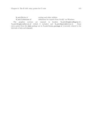 Chapter 6: The R API: entry points for C code                                           115




      ‘R_ext/Utils.h’               sorting and other utilities
      ‘R_ext/libextern.h’           definitions for exports from ‘R.dll’ on Windows.
   The graphics systems are exposed in headers ‘R_ext/GraphicsEngine.h’,
‘R_ext/GraphicsDevice.h’ (which it includes) and ‘R_ext/QuartzDevice.h’.               Some
entry points from the stats package are in ‘R_ext/stats_package.h’ (currently related to the
internals of nls and nlminb).
 