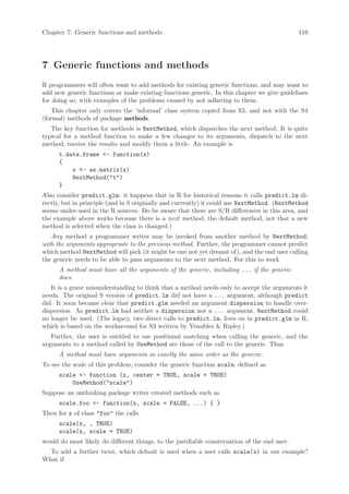 Chapter 7: Generic functions and methods                                                      116




7 Generic functions and methods
R programmers will often want to add methods for existing generic functions, and may want to
add new generic functions or make existing functions generic. In this chapter we give guidelines
for doing so, with examples of the problems caused by not adhering to them.
   This chapter only covers the ‘informal’ class system copied from S3, and not with the S4
(formal) methods of package methods.
   The key function for methods is NextMethod, which dispatches the next method. It is quite
typical for a method function to make a few changes to its arguments, dispatch to the next
method, receive the results and modify them a little. An example is
      t.data.frame - function(x)
      {
          x - as.matrix(x)
          NextMethod(t)
      }
Also consider predict.glm: it happens that in R for historical reasons it calls predict.lm di-
rectly, but in principle (and in S originally and currently) it could use NextMethod. (NextMethod
seems under-used in the R sources. Do be aware that there are S/R differences in this area, and
the example above works because there is a next method, the default method, not that a new
method is selected when the class is changed.)
   Any method a programmer writes may be invoked from another method by NextMethod,
with the arguments appropriate to the previous method. Further, the programmer cannot predict
which method NextMethod will pick (it might be one not yet dreamt of), and the end user calling
the generic needs to be able to pass arguments to the next method. For this to work
      A method must have all the arguments of the generic, including ... if the generic
      does.
   It is a grave misunderstanding to think that a method needs only to accept the arguments it
needs. The original S version of predict.lm did not have a ... argument, although predict
did. It soon became clear that predict.glm needed an argument dispersion to handle over-
dispersion. As predict.lm had neither a dispersion nor a ... argument, NextMethod could
no longer be used. (The legacy, two direct calls to predict.lm, lives on in predict.glm in R,
which is based on the workaround for S3 written by Venables  Ripley.)
   Further, the user is entitled to use positional matching when calling the generic, and the
arguments to a method called by UseMethod are those of the call to the generic. Thus
      A method must have arguments in exactly the same order as the generic.
To see the scale of this problem, consider the generic function scale, defined as
      scale - function (x, center = TRUE, scale = TRUE)
          UseMethod(scale)
Suppose an unthinking package writer created methods such as
      scale.foo - function(x, scale = FALSE, ...) { }
Then for x of class foo the calls
      scale(x, , TRUE)
      scale(x, scale = TRUE)
would do most likely do different things, to the justifiable consternation of the end user.
  To add a further twist, which default is used when a user calls scale(x) in our example?
What if
 