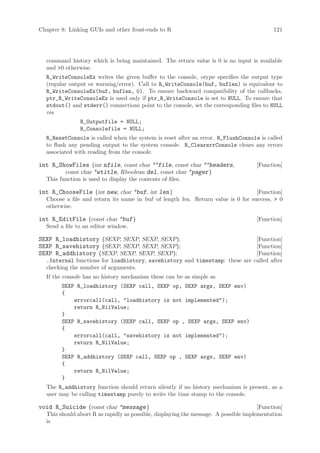 Chapter 8: Linking GUIs and other front-ends to R                                           121




  command history which is being maintained. The return value is 0 is no input is available
  and 0 otherwise.
  R_WriteConsoleEx writes the given buffer to the console, otype specifies the output type
  (regular output or warning/error). Call to R_WriteConsole(buf, buflen) is equivalent to
  R_WriteConsoleEx(buf, buflen, 0). To ensure backward compatibility of the callbacks,
  ptr_R_WriteConsoleEx is used only if ptr_R_WriteConsole is set to NULL. To ensure that
  stdout() and stderr() connections point to the console, set the corresponding files to NULL
  via
               R_Outputfile = NULL;
               R_Consolefile = NULL;
  R_ResetConsole is called when the system is reset after an error. R_FlushConsole is called
  to flush any pending output to the system console. R_ClearerrConsole clears any errors
  associated with reading from the console.

int R_ShowFiles (int nfile, const char **file, const char **headers,                 [Function]
        const char *wtitle, Rboolean del, const char *pager )
  This function is used to display the contents of files.

int R_ChooseFile (int new, char *buf, int len )                                   [Function]
  Choose a file and return its name in buf of length len. Return value is 0 for success,  0
  otherwise.

int R_EditFile (const char *buf )                                                    [Function]
  Send a file to an editor window.

SEXP R_loadhistory (SEXP, SEXP, SEXP, SEXP);                                 [Function]
SEXP R_savehistory (SEXP, SEXP, SEXP, SEXP);                                 [Function]
SEXP R_addhistory (SEXP, SEXP, SEXP, SEXP);                                  [Function]
  .Internal functions for loadhistory, savehistory and timestamp: these are called after
  checking the number of arguments.
  If the console has no history mechanism these can be as simple as
        SEXP R_loadhistory (SEXP call, SEXP op, SEXP args, SEXP env)
        {
            errorcall(call, loadhistory is not implemented);
            return R_NilValue;
        }
        SEXP R_savehistory (SEXP call, SEXP op , SEXP args, SEXP env)
        {
            errorcall(call, savehistory is not implemented);
            return R_NilValue;
        }
        SEXP R_addhistory (SEXP call, SEXP op , SEXP args, SEXP env)
        {
            return R_NilValue;
        }
  The R_addhistory function should return silently if no history mechanism is present, as a
  user may be calling timestamp purely to write the time stamp to the console.

void R_Suicide (const char *message )                                                 [Function]
  This should abort R as rapidly as possible, displaying the message. A possible implementation
  is
 