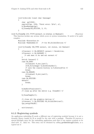 Chapter 8: Linking GUIs and other front-ends to R                                      122




        void R_Suicide (const char *message)
        {
            char pp[1024];
            snprintf(pp, 1024, Fatal error: %sn, s);
            R_ShowMessage(pp);
            R_CleanUp(SA_SUICIDE, 2, 0);
        }
void R_CleanUp (SA TYPE saveact, int status, int RunLast )                       [Function]
  This function invokes any actions which occur at system termination. It needs to be quite
  complex:
        #include Rinterface.h
        #include Rembedded.h        /* for Rf_KillAllDevices */

        void R_CleanUp (SA_TYPE saveact, int status, int RunLast)
        {
            if(saveact == SA_DEFAULT) saveact = SaveAction;
            if(saveact == SA_SAVEASK) {
               /* ask what to do and set saveact */
            }
            switch (saveact) {
            case SA_SAVE:
                if(runLast) R_dot_Last();
                if(R_DirtyImage) R_SaveGlobalEnv();
                /* save the console history in R_HistoryFile */
                break;
            case SA_NOSAVE:
                if(runLast) R_dot_Last();
                break;
            case SA_SUICIDE:
            default:
                break;
            }

             R_RunExitFinalizers();
             /* clean up after the editor e.g. CleanEd() */

             R_CleanTempDir();

             /* close all the graphics devices */
             if(saveact != SA_SUICIDE) Rf_KillAllDevices();
             fpu_setup(FALSE);

             exit(status);
        }

8.1.3 Registering symbols
An application embedding R needs a different way of registering symbols because it is not a
dynamic library loaded by R as would be the case with a package. Therefore R reserves a
special DllInfo entry for the embedding application such that it can register symbols to be
used with .C, .Call etc. This entry can be obtained by calling getEmbeddingDllInfo, so a
typical use is
 