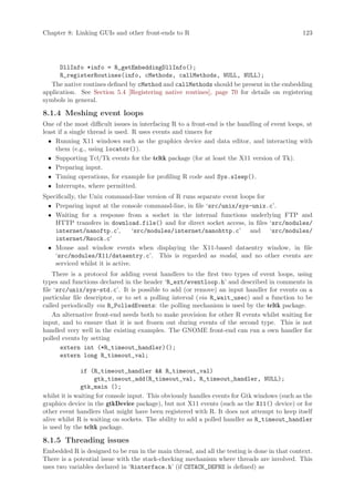 Chapter 8: Linking GUIs and other front-ends to R                                              123




      DllInfo *info = R_getEmbeddingDllInfo();
      R_registerRoutines(info, cMethods, callMethods, NULL, NULL);
   The native routines defined by cMethod and callMethods should be present in the embedding
application. See Section 5.4 [Registering native routines], page 70 for details on registering
symbols in general.

8.1.4 Meshing event loops
One of the most difficult issues in interfacing R to a front-end is the handling of event loops, at
least if a single thread is used. R uses events and timers for
  • Running X11 windows such as the graphics device and data editor, and interacting with
     them (e.g., using locator()).
  • Supporting Tcl/Tk events for the tcltk package (for at least the X11 version of Tk).
  • Preparing input.
  • Timing operations, for example for profiling R code and Sys.sleep().
  • Interrupts, where permitted.
Specifically, the Unix command-line version of R runs separate event loops for
 • Preparing input at the console command-line, in file ‘src/unix/sys-unix.c’.
 • Waiting for a response from a socket in the internal functions underlying FTP and
    HTTP transfers in download.file() and for direct socket access, in files ‘src/modules/
    internet/nanoftp.c’,          ‘src/modules/internet/nanohttp.c’ and ‘src/modules/
    internet/Rsock.c’
 • Mouse and window events when displaying the X11-based dataentry window, in file
    ‘src/modules/X11/dataentry.c’. This is regarded as modal, and no other events are
    serviced whilst it is active.
    There is a protocol for adding event handlers to the first two types of event loops, using
types and functions declared in the header ‘R_ext/eventloop.h’ and described in comments in
file ‘src/unix/sys-std.c’. It is possible to add (or remove) an input handler for events on a
particular file descriptor, or to set a polling interval (via R_wait_usec) and a function to be
called periodically via R_PolledEvents: the polling mechanism is used by the tcltk package.
    An alternative front-end needs both to make provision for other R events whilst waiting for
input, and to ensure that it is not frozen out during events of the second type. This is not
handled very well in the existing examples. The GNOME front-end can run a own handler for
polled events by setting
       extern int (*R_timeout_handler)();
       extern long R_timeout_val;

               if (R_timeout_handler  R_timeout_val)
                    gtk_timeout_add(R_timeout_val, R_timeout_handler, NULL);
               gtk_main ();
whilst it is waiting for console input. This obviously handles events for Gtk windows (such as the
graphics device in the gtkDevice package), but not X11 events (such as the X11() device) or for
other event handlers that might have been registered with R. It does not attempt to keep itself
alive whilst R is waiting on sockets. The ability to add a polled handler as R_timeout_handler
is used by the tcltk package.

8.1.5 Threading issues
Embedded R is designed to be run in the main thread, and all the testing is done in that context.
There is a potential issue with the stack-checking mechanism where threads are involved. This
uses two variables declared in ‘Rinterface.h’ (if CSTACK_DEFNS is defined) as
 