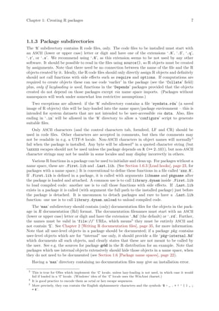 Chapter 1: Creating R packages                                                                                  7




1.1.3 Package subdirectories
The ‘R’ subdirectory contains R code files, only. The code files to be installed must start with
an ASCII (lower or upper case) letter or digit and have one of the extensions ‘.R’, ‘.S’, ‘.q’,
‘.r’, or ‘.s’. We recommend using ‘.R’, as this extension seems to be not used by any other
software. It should be possible to read in the files using source(), so R objects must be created
by assignments. Note that there need be no connection between the name of the file and the R
objects created by it. Ideally, the R code files should only directly assign R objects and definitely
should not call functions with side effects such as require and options. If computations are
required to create objects these can use code ‘earlier’ in the package (see the ‘Collate’ field)
plus, only if lazyloading is used, functions in the ‘Depends’ packages provided that the objects
created do not depend on those packages except via name space imports. (Packages without
namespaces will work under somewhat less restrictive assumptions.)
   Two exceptions are allowed: if the ‘R’ subdirectory contains a file ‘sysdata.rda’ (a saved
image of R objects) this will be lazy-loaded into the name space/package environment – this is
intended for system datasets that are not intended to be user-accessible via data. Also, files
ending in ‘.in’ will be allowed in the ‘R’ directory to allow a ‘configure’ script to generate
suitable files.
    Only ASCII characters (and the control characters tab, formfeed, LF and CR) should be
used in code files. Other characters are accepted in comments, but then the comments may
not be readable in e.g. a UTF-8 locale. Non-ASCII characters in object names will normally3
fail when the package is installed. Any byte will be allowed4 in a quoted character string (but
uxxxx escapes should not be used unless the package depends on R (= 2.10)), but non-ASCII
character strings may not be usable in some locales and may display incorrectly in others.
    Various R functions in a package can be used to initialize and clean up. For packages without a
name space, these are .First.lib and .Last.lib. (See Section 1.6.3 [Load hooks], page 23, for
packages with a name space.) It is conventional to define these functions in a file called ‘zzz.R’.
If .First.lib is defined in a package, it is called with arguments libname and pkgname after
the package is loaded and attached. A common use is to call library.dynam inside .First.lib
to load compiled code: another use is to call those functions with side effects. If .Last.lib
exists in a package it is called (with argument the full path to the installed package) just before
the package is detached. It is uncommon to detach packages and rare to have a .Last.lib
function: one use is to call library.dynam.unload to unload compiled code.
   The ‘man’ subdirectory should contain (only) documentation files for the objects in the pack-
age in R documentation (Rd) format. The documentation filenames must start with an ASCII
(lower or upper case) letter or digit and have the extension ‘.Rd’ (the default) or ‘.rd’. Further,
the names must be valid in ‘file://’ URLs, which means5 they must be entirely ASCII and
not contain ‘%’. See Chapter 2 [Writing R documentation files], page 35, for more information.
Note that all user-level objects in a package should be documented; if a package pkg contains
user-level objects which are for “internal” use only, it should provide a file ‘pkg-internal.Rd’
which documents all such objects, and clearly states that these are not meant to be called by
the user. See e.g. the sources for package grid in the R distribution for an example. Note that
packages which use internal objects extensively should hide those objects in a name space, when
they do not need to be documented (see Section 1.6 [Package name spaces], page 22).
     Having a ‘man’ directory containing no documentation files may give an installation error.

 3
     This is true for OSes which implement the ‘C’ locale, unless lazy-loading is not used, in which case it would
     fail if loaded in a ‘C’ locale. (Windows’ idea of the ‘C’ locale uses the WinAnsi charset.)
 4
     It is good practice to encode them as octal or hex escape sequences.
 5
     More precisely, they can contain the English alphanumeric characters and the symbols ‘$ - _ . + ! ’ ( ) , ;
     = ’.
 