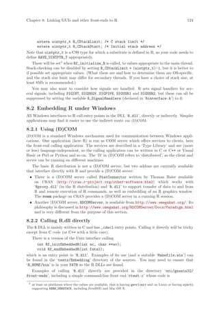 Chapter 8: Linking GUIs and other front-ends to R                                                           124




        extern uintptr_t R_CStackLimit; /* C stack limit */
        extern uintptr_t R_CStackStart; /* Initial stack address */
Note that uintptr_t is a C99 type for which a substitute is defined in R, so your code needs to
define HAVE_UINTPTR_T appropriately.
    These will be set3 when Rf_initialize_R is called, to values appropriate to the main thread.
Stack-checking can be disabled by setting R_CStackLimit = (uintptr_t)-1, but it is better to
if possible set appropriate values. (What these are and how to determine them are OS-specific,
and the stack size limit may differ for secondary threads. If you have a choice of stack size, at
least 8Mb is recommended.)
   You may also want to consider how signals are handled: R sets signal handlers for sev-
eral signals, including SIGINT, SIGSEGV, SIGPIPE, SIGUSR1 and SIGUSR2, but these can all be
suppressed by setting the variable R_SignalHandlers (declared in ‘Rinterface.h’) to 0.

8.2 Embedding R under Windows
All Windows interfaces to R call entry points in the DLL ‘R.dll’, directly or indirectly. Simpler
applications may find it easier to use the indirect route via (D)COM.

8.2.1 Using (D)COM
(D)COM is a standard Windows mechanism used for communication between Windows appli-
cations. One application (here R) is run as COM server which offers services to clients, here
the front-end calling application. The services are described in a ‘Type Library’ and are (more
or less) language-independent, so the calling application can be written in C or C++ or Visual
Basic or Perl or Python and so on. The ‘D’ in (D)COM refers to ‘distributed’, as the client and
server can be running on different machines.
   The basic R distribution is not a (D)COM server, but two addons are currently available
that interface directly with R and provide a (D)COM server:
 • There is a (D)COM server called StatConnector written by Thomas Baier available
   on CRAN (http://cran.r-project.org/other-software.html) which works with
   ‘Rproxy.dll’ (in the R distribution) and ‘R.dll’ to support transfer of data to and from
   R and remote execution of R commands, as well as embedding of an R graphics window.
   The rcom package on CRAN provides a (D)COM server in a running R session.
 • Another (D)COM server, RDCOMServer, is available from http://www.omegahat.org/. Its
   philosophy is discussed in http://www.omegahat.org/RDCOMServer/Docs/Paradigm.html
   and is very different from the purpose of this section.

8.2.2 Calling R.dll directly
The R DLL is mainly written in C and has _cdecl entry points. Calling it directly will be tricky
except from C code (or C++ with a little care).
     There is a version of the Unix interface calling
        int Rf_initEmbeddedR(int ac, char **av);
        void Rf_endEmbeddedR(int fatal);
which is an entry point in ‘R.dll’. Examples of its use (and a suitable ‘Makefile.win’) can
be found in the ‘tests/Embedding’ directory of the sources. You may need to ensure that
‘R_HOME /bin’ is in your PATH so the R DLLs are found.
   Examples of calling ‘R.dll’ directly are provided in the directory ‘src/gnuwin32/
front-ends’, including a simple command-line front end ‘rtest.c’ whose code is
 3
     at least on platforms where the values are available, that is having getrlimit and on Linux or having sysctl
     supporting KERN_USRSTACK, including FreeBSD and Mac OS X.
 