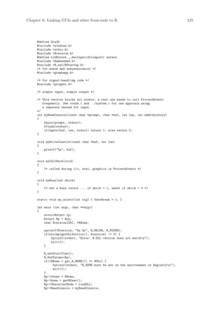 Chapter 8: Linking GUIs and other front-ends to R                                       125




     #define Win32
     #include windows.h
     #include stdio.h
     #include Rversion.h
     #define LibExtern __declspec(dllimport) extern
     #include Rembedded.h
     #include R_ext/RStartup.h
     /* for askok and askyesnocancel */
     #include graphapp.h

     /* for signal-handling code */
     #include psignal.h

     /* simple input, simple output */

     /* This version blocks all events: a real one needs to call ProcessEvents
        frequently. See rterm.c and ../system.c for one approach using
        a separate thread for input.
     */
     int myReadConsole(const char *prompt, char *buf, int len, int addtohistory)
     {
         fputs(prompt, stdout);
         fflush(stdout);
         if(fgets(buf, len, stdin)) return 1; else return 0;
     }

     void myWriteConsole(const char *buf, int len)
     {
         printf(%s, buf);
     }

     void myCallBack(void)
     {
         /* called during i/o, eval, graphics in ProcessEvents */
     }

     void myBusy(int which)
     {
         /* set a busy cursor ... if which = 1, unset if which = 0 */
     }

     static void my_onintr(int sig) { UserBreak = 1; }

     int main (int argc, char **argv)
     {
         structRstart rp;
         Rstart Rp = rp;
         char Rversion[25], *RHome;

         sprintf(Rversion, %s.%s, R_MAJOR, R_MINOR);
         if(strcmp(getDLLVersion(), Rversion) != 0) {
             fprintf(stderr, Error: R.DLL version does not matchn);
             exit(1);
         }

         R_setStartTime();
         R_DefParams(Rp);
         if((RHome = get_R_HOME()) == NULL) {
              fprintf(stderr, R_HOME must be set in the environment or Registryn);
              exit(1);
         }
         Rp-rhome = RHome;
         Rp-home = getRUser();
         Rp-CharacterMode = LinkDLL;
         Rp-ReadConsole = myReadConsole;
 