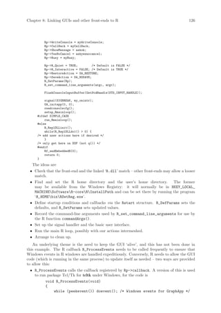 Chapter 8: Linking GUIs and other front-ends to R                                         126




         Rp-WriteConsole = myWriteConsole;
         Rp-CallBack = myCallBack;
         Rp-ShowMessage = askok;
         Rp-YesNoCancel = askyesnocancel;
         Rp-Busy = myBusy;

         Rp-R_Quiet = TRUE;         /* Default is FALSE */
         Rp-R_Interactive = FALSE; /* Default is TRUE */
         Rp-RestoreAction = SA_RESTORE;
         Rp-SaveAction = SA_NOSAVE;
         R_SetParams(Rp);
         R_set_command_line_arguments(argc, argv);

         FlushConsoleInputBuffer(GetStdHandle(STD_INPUT_HANDLE));

         signal(SIGBREAK, my_onintr);
         GA_initapp(0, 0);
         readconsolecfg();
         setup_Rmainloop();
     #ifdef SIMPLE_CASE
         run_Rmainloop();
     #else
         R_ReplDLLinit();
         while(R_ReplDLLdo1()  0) {
     /* add user actions here if desired */
         }
     /* only get here on EOF (not q()) */
     #endif
         Rf_endEmbeddedR(0);
         return 0;
     }
   The ideas are
 • Check that the front-end and the linked ‘R.dll’ match – other front-ends may allow a looser
   match.
 • Find and set the R home directory and the user’s home directory.      The former
   may be available from the Windows Registry: it will normally be in HKEY_LOCAL_
   MACHINESoftwareR-coreRInstallPath and can be set there by running the program
   ‘R_HOME binRSetReg.exe’.
 • Define startup conditions and callbacks via the Rstart structure. R_DefParams sets the
   defaults, and R_SetParams sets updated values.
 • Record the command-line arguments used by R_set_command_line_arguments for use by
   the R function commandArgs().
 • Set up the signal handler and the basic user interface.
 • Run the main R loop, possibly with our actions intermeshed.
 • Arrange to clean up.
   An underlying theme is the need to keep the GUI ‘alive’, and this has not been done in
this example. The R callback R_ProcessEvents needs to be called frequently to ensure that
Windows events in R windows are handled expeditiously. Conversely, R needs to allow the GUI
code (which is running in the same process) to update itself as needed – two ways are provided
to allow this:
 • R_ProcessEvents calls the callback registered by Rp-callback. A version of this is used
   to run package Tcl/Tk for tcltk under Windows, for the code is
          void R_ProcessEvents(void)
          {
              while (peekevent()) doevent(); /* Windows events for GraphApp */
 