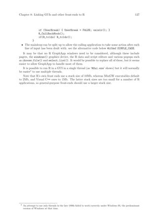 Chapter 8: Linking GUIs and other front-ends to R                                                           127




                   if (UserBreak) { UserBreak = FALSE; onintr(); }
                   R_CallBackHook();
                   if(R_tcldo) R_tcldo();
          }
 • The mainloop can be split up to allow the calling application to take some action after each
   line of input has been dealt with: see the alternative code below #ifdef SIMPLE_CASE.
   It may be that no R GraphApp windows need to be considered, although these include
pagers, the windows() graphics device, the R data and script editors and various popups such
as choose.file() and select.list(). It would be possible to replace all of these, but it seems
easier to allow GraphApp to handle most of them.
   It is possible to run R in a GUI in a single thread (as ‘RGui.exe’ shows) but it will normally
be easier4 to use multiple threads.
   Note that R’s own front ends use a stack size of 10Mb, whereas MinGW executables default
to 2Mb, and Visual C++ ones to 1Mb. The latter stack sizes are too small for a number of R
applications, so general-purpose front-ends should use a larger stack size.




 4
     An attempt to use only threads in the late 1990s failed to work correctly under Windows 95, the predominant
     version of Windows at that time.
 