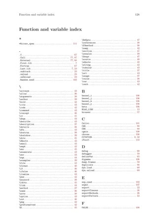 Function and variable index                                                                                                                                                                         128




Function and variable index

*                                                                                                       RdOpts. . . . . . . . . . . . . . . . . . . . . . . . . . . . . . . . . . . . . . . . . .       47
*Riconv_open . . . . . . . . . . . . . . . . . . . . . . . . . . . . . . . . . . . 111                  references . . . . . . . . . . . . . . . . . . . . . . . . . . . . . . . . . . . . .            38
                                                                                                        S3method . . . . . . . . . . . . . . . . . . . . . . . . . . . . . . . . . . . . . . .          38
                                                                                                        samp . . . . . . . . . . . . . . . . . . . . . . . . . . . . . . . . . . . . . . . . . . . .    42
.                                                                                                       section . . . . . . . . . . . . . . . . . . . . . . . . . . . . . . . . . . . . . . . .         41
.C . . . . . . . . . . . . . . . . . . . . . . . . . . . . . . . . . . . . . . . . . . . . . . . 67     seealso . . . . . . . . . . . . . . . . . . . . . . . . . . . . . . . . . . . . . . . .         39
.Call . . . . . . . . . . . . . . . . . . . . . . . . . . . . . . . . . . . . . . . . 77, 87            Sexpr . . . . . . . . . . . . . . . . . . . . . . . . . . . . . . . . . . . . . . . . . . .     47
.External . . . . . . . . . . . . . . . . . . . . . . . . . . . . . . . . . . . . 77, 88                source. . . . . . . . . . . . . . . . . . . . . . . . . . . . . . . . . . . . . . . . . .       40
.First.lib . . . . . . . . . . . . . . . . . . . . . . . . . . . . . . . . . . . . . . . 7              sQuote. . . . . . . . . . . . . . . . . . . . . . . . . . . . . . . . . . . . . . . . . .       42
.Fortran . . . . . . . . . . . . . . . . . . . . . . . . . . . . . . . . . . . . . . . . 67             strong. . . . . . . . . . . . . . . . . . . . . . . . . . . . . . . . . . . . . . . . . .       42
.Last.lib . . . . . . . . . . . . . . . . . . . . . . . . . . . . . . . . . . . . . 7, 23               tabular . . . . . . . . . . . . . . . . . . . . . . . . . . . . . . . . . . . . . . . .         43
.onAttach . . . . . . . . . . . . . . . . . . . . . . . . . . . . . . . . . . . . . . . 23              title . . . . . . . . . . . . . . . . . . . . . . . . . . . . . . . . . . . . . . . . . . .     37
.onLoad. . . . . . . . . . . . . . . . . . . . . . . . . . . . . . . . . . . . . . . . . . 23           url . . . . . . . . . . . . . . . . . . . . . . . . . . . . . . . . . . . . . . . . . . . . .   43
.onUnload . . . . . . . . . . . . . . . . . . . . . . . . . . . . . . . . . . . . . . . 23              usage . . . . . . . . . . . . . . . . . . . . . . . . . . . . . . . . . . . . . . . . . . .     37
.Random.seed . . . . . . . . . . . . . . . . . . . . . . . . . . . . . . . . . . . 102                  value . . . . . . . . . . . . . . . . . . . . . . . . . . . . . . . . . . . . . . . . . . .     38
                                                                                                        var . . . . . . . . . . . . . . . . . . . . . . . . . . . . . . . . . . . . . . . . . . . . .   43
                                                                                                        verb . . . . . . . . . . . . . . . . . . . . . . . . . . . . . . . . . . . . . . . . . . . .    42

acronym . . . . . . . . . . . . . . . . . . . . . . . . . . . . . . . . . . . . . . . .           43   B
alias . . . . . . . . . . . . . . . . . . . . . . . . . . . . . . . . . . . . . . . . . . .       36
arguments . . . . . . . . . . . . . . . . . . . . . . . . . . . . . . . . . . . . . .             38   bessel_i . . . . . . . . . . . . . . . . . . . . . . . . . . . . . . . . . . . . . . . 106
author. . . . . . . . . . . . . . . . . . . . . . . . . . . . . . . . . . . . . . . . . .         39   bessel_j . . . . . . . . . . . . . . . . . . . . . . . . . . . . . . . . . . . . . . . 106
bold . . . . . . . . . . . . . . . . . . . . . . . . . . . . . . . . . . . . . . . . . . . .      42   bessel_k . . . . . . . . . . . . . . . . . . . . . . . . . . . . . . . . . . . . . . . 106
cite . . . . . . . . . . . . . . . . . . . . . . . . . . . . . . . . . . . . . . . . . . . .      43   bessel_y . . . . . . . . . . . . . . . . . . . . . . . . . . . . . . . . . . . . . . . 106
code . . . . . . . . . . . . . . . . . . . . . . . . . . . . . . . . . . . . . . . . . . . .      42   beta . . . . . . . . . . . . . . . . . . . . . . . . . . . . . . . . . . . . . . . . . . . . 106
command . . . . . . . . . . . . . . . . . . . . . . . . . . . . . . . . . . . . . . . .           43   BLAS_LIBS . . . . . . . . . . . . . . . . . . . . . . . . . . . . . . . . . . . . . . . 12
concept . . . . . . . . . . . . . . . . . . . . . . . . . . . . . . . . . . . . . . . .           46   browser. . . . . . . . . . . . . . . . . . . . . . . . . . . . . . . . . . . . . . . . . . 57
cr . . . . . . . . . . . . . . . . . . . . . . . . . . . . . . . . . . . . . . . . . . . . . .    41
deqn . . . . . . . . . . . . . . . . . . . . . . . . . . . . . . . . . . . . . . . . . . . .
describe . . . . . . . . . . . . . . . . . . . . . . . . . . . . . . . . . . . . . . .
                                                                                                   44
                                                                                                   43
                                                                                                        C
description . . . . . . . . . . . . . . . . . . . . . . . . . . . . . . . . . . . .               37   Calloc. . . . . . . . . . . . . . . . . . . . . . . . . . . . . . . . . . . . . . . . . . 101
details . . . . . . . . . . . . . . . . . . . . . . . . . . . . . . . . . . . . . . . .           38   CAR . . . . . . . . . . . . . . . . . . . . . . . . . . . . . . . . . . . . . . . . . . . . . . 88
dfn . . . . . . . . . . . . . . . . . . . . . . . . . . . . . . . . . . . . . . . . . . . . .     43   CDR . . . . . . . . . . . . . . . . . . . . . . . . . . . . . . . . . . . . . . . . . . . . . . 88
dontrun . . . . . . . . . . . . . . . . . . . . . . . . . . . . . . . . . . . . . . . .           39   cgmin . . . . . . . . . . . . . . . . . . . . . . . . . . . . . . . . . . . . . . . . . . . 108
dontshow . . . . . . . . . . . . . . . . . . . . . . . . . . . . . . . . . . . . . . .            39   choose. . . . . . . . . . . . . . . . . . . . . . . . . . . . . . . . . . . . . . . . . . 106
dots . . . . . . . . . . . . . . . . . . . . . . . . . . . . . . . . . . . . . . . . . . . .      45   CITATION . . . . . . . . . . . . . . . . . . . . . . . . . . . . . . . . . . . . . . 8, 32
dQuote. . . . . . . . . . . . . . . . . . . . . . . . . . . . . . . . . . . . . . . . . .         42   cPsort. . . . . . . . . . . . . . . . . . . . . . . . . . . . . . . . . . . . . . . . . . 110
email . . . . . . . . . . . . . . . . . . . . . . . . . . . . . . . . . . . . . . . . . . .       43
emph . . . . . . . . . . . . . . . . . . . . . . . . . . . . . . . . . . . . . . . . . . . .      42   D
enc . . . . . . . . . . . . . . . . . . . . . . . . . . . . . . . . . . . . . . . . . . . . .     45
enumerate . . . . . . . . . . . . . . . . . . . . . . . . . . . . . . . . . . . . . .             43   debug . . . . . . . . . . . . . . . . . . . . . . . . . . . . . . . . . . . . . . . . . . . . 60
env . . . . . . . . . . . . . . . . . . . . . . . . . . . . . . . . . . . . . . . . . . . . .     43   debugger . . . . . . . . . . . . . . . . . . . . . . . . . . . . . . . . . . . . . . . . 59
eqn . . . . . . . . . . . . . . . . . . . . . . . . . . . . . . . . . . . . . . . . . . . . .     44   defineVar . . . . . . . . . . . . . . . . . . . . . . . . . . . . . . . . . . . . . . . 85
examples . . . . . . . . . . . . . . . . . . . . . . . . . . . . . . . . . . . . . . .            39   digamma . . . . . . . . . . . . . . . . . . . . . . . . . . . . . . . . . . . . . . . . 106
file . . . . . . . . . . . . . . . . . . . . . . . . . . . . . . . . . . . . . . . . . . . .      43   dump.frames . . . . . . . . . . . . . . . . . . . . . . . . . . . . . . . . . . . . . 59
format. . . . . . . . . . . . . . . . . . . . . . . . . . . . . . . . . . . . . . . . . .         40   duplicate . . . . . . . . . . . . . . . . . . . . . . . . . . . . . . . . . . . . . . . 86
if . . . . . . . . . . . . . . . . . . . . . . . . . . . . . . . . . . . . . . . . . . . . . .    46   dyn.load . . . . . . . . . . . . . . . . . . . . . . . . . . . . . . . . . . . . . . . . 69
ifelse. . . . . . . . . . . . . . . . . . . . . . . . . . . . . . . . . . . . . . . . . .         46   dyn.unload . . . . . . . . . . . . . . . . . . . . . . . . . . . . . . . . . . . . . . 69
itemize . . . . . . . . . . . . . . . . . . . . . . . . . . . . . . . . . . . . . . . .           43
kbd . . . . . . . . . . . . . . . . . . . . . . . . . . . . . . . . . . . . . . . . . . . . .     42
keyword . . . . . . . . . . . . . . . . . . . . . . . . . . . . . . . . . . . . . . . .           39
                                                                                                        E
ldots . . . . . . . . . . . . . . . . . . . . . . . . . . . . . . . . . . . . . . . . . . .       45   exp_rand . . . . . . . . . . . . . . . . . . . . . . . . . . . . . . . . . . . . . . . 102
link . . . . . . . . . . . . . . . . . . . . . . . . . . . . . . . . . . . . . . . . . . . .      44   expm1 . . . . . . . . . . . . . . . . . . . . . . . . . . . . . . . . . . . . . . . . . . . 107
method. . . . . . . . . . . . . . . . . . . . . . . . . . . . . . . . . . . . . . . . . .         37   export . . . . . . . . . . . . . . . . . . . . . . . . . . . . . . . . . . . . . . . . . . . 22
name . . . . . . . . . . . . . . . . . . . . . . . . . . . . . . . . . . . . . . . . . . . .      36   exportClasses . . . . . . . . . . . . . . . . . . . . . . . . . . . . . . . . . . . 26
note . . . . . . . . . . . . . . . . . . . . . . . . . . . . . . . . . . . . . . . . . . . .      38   exportMethods . . . . . . . . . . . . . . . . . . . . . . . . . . . . . . . . . . . 26
option. . . . . . . . . . . . . . . . . . . . . . . . . . . . . . . . . . . . . . . . . .         43   exportPattern . . . . . . . . . . . . . . . . . . . . . . . . . . . . . . . . . . . 22
out . . . . . . . . . . . . . . . . . . . . . . . . . . . . . . . . . . . . . . . . . . . . .     46
pkg . . . . . . . . . . . . . . . . . . . . . . . . . . . . . . . . . . . . . . . . . . . . .     42
preformatted . . . . . . . . . . . . . . . . . . . . . . . . . . . . . . . . . . .                42   F
R . . . . . . . . . . . . . . . . . . . . . . . . . . . . . . . . . . . . . . . . . . . . . . .   45   FALSE . . . . . . . . . . . . . . . . . . . . . . . . . . . . . . . . . . . . . . . . . . . 108
 