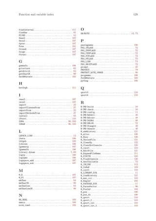 Function and variable index                                                                                                                                                                129




findInterval . . . . . . . . . . . . . . . . . . . . . . . . . . . . . . . . . . . 111              O
findVar. . . . . . . . . . . . . . . . . . . . . . . . . . . . . . . . . . . . . . . . . . 85       OBJECTS . . . . . . . . . . . . . . . . . . . . . . . . . . . . . . . . . . . . . . 13, 73
FLIBS . . . . . . . . . . . . . . . . . . . . . . . . . . . . . . . . . . . . . . . . . . . . 12
fmax2 . . . . . . . . . . . . . . . . . . . . . . . . . . . . . . . . . . . . . . . . . . . 107
fmin2 . . . . . . . . . . . . . . . . . . . . . . . . . . . . . . . . . . . . . . . . . . . 107     P
fprec . . . . . . . . . . . . . . . . . . . . . . . . . . . . . . . . . . . . . . . . . . . 107
                                                                                                    pentagamma . . . . . . . . . . . . . . . . . . . . . . . . . . . . . . . . . . . . . 106
Free . . . . . . . . . . . . . . . . . . . . . . . . . . . . . . . . . . . . . . . . . . . . 101
                                                                                                    PKG_CFLAGS . . . . . . . . . . . . . . . . . . . . . . . . . . . . . . . . . . . . . . 72
fround. . . . . . . . . . . . . . . . . . . . . . . . . . . . . . . . . . . . . . . . . . 107
                                                                                                    PKG_CPPFLAGS . . . . . . . . . . . . . . . . . . . . . . . . . . . . . . . . . . . . 72
fsign . . . . . . . . . . . . . . . . . . . . . . . . . . . . . . . . . . . . . . . . . . . 107
                                                                                                    PKG_CXXFLAGS . . . . . . . . . . . . . . . . . . . . . . . . . . . . . . . . . . . . 72
ftrunc. . . . . . . . . . . . . . . . . . . . . . . . . . . . . . . . . . . . . . . . . . 107
                                                                                                    PKG_FCFLAGS . . . . . . . . . . . . . . . . . . . . . . . . . . . . . . . . . . . . . 72
                                                                                                    PKG_FFLAGS . . . . . . . . . . . . . . . . . . . . . . . . . . . . . . . . . . . . . . 72
G                                                                                                   PKG_LIBS . . . . . . . . . . . . . . . . . . . . . . . . . . . . . . . . . . . . . . . . 73
                                                                                                    PKG_OBJCFLAGS . . . . . . . . . . . . . . . . . . . . . . . . . . . . . . . . . . . 72
gammafn . . . . . . . . . . . . . . . . . . . . . . . . . . . . . . . . . . . . . . . . 106
                                                                                                    prompt . . . . . . . . . . . . . . . . . . . . . . . . . . . . . . . . . . . . . . . . . . . 35
gctorture . . . . . . . . . . . . . . . . . . . . . . . . . . . . . . . . . . . . . . . 62
                                                                                                    PROTECT. . . . . . . . . . . . . . . . . . . . . . . . . . . . . . . . . . . . . . . . . . 79
getAttrib . . . . . . . . . . . . . . . . . . . . . . . . . . . . . . . . . . . . . . . 83
                                                                                                    PROTECT_WITH_INDEX . . . . . . . . . . . . . . . . . . . . . . . . . . . . . 80
getCharCE . . . . . . . . . . . . . . . . . . . . . . . . . . . . . . . . . . . . . . . 99
                                                                                                    psigamma . . . . . . . . . . . . . . . . . . . . . . . . . . . . . . . . . . . . . . . 106
GetRNGstate . . . . . . . . . . . . . . . . . . . . . . . . . . . . . . . . . . . . 102
                                                                                                    PutRNGstate . . . . . . . . . . . . . . . . . . . . . . . . . . . . . . . . . . . . 102
                                                                                                    pythag. . . . . . . . . . . . . . . . . . . . . . . . . . . . . . . . . . . . . . . . . . 106
H
hsv2rgb . . . . . . . . . . . . . . . . . . . . . . . . . . . . . . . . . . . . . . . . 111         Q
                                                                                                    qsort3. . . . . . . . . . . . . . . . . . . . . . . . . . . . . . . . . . . . . . . . . . 110
I                                                                                                   qsort4. . . . . . . . . . . . . . . . . . . . . . . . . . . . . . . . . . . . . . . . . . 110
imax2 . . . . . . . . . . . . . . . . . . . . . . . . . . . . . . . . . . . . . . . . . . . 107
imin2 . . . . . . . . . . . . . . . . . . . . . . . . . . . . . . . . . . . . . . . . . . . 107     R
import . . . . . . . . . . . . . . . . . . . . . . . . . . . . . . . . . . . . . . . . . . . 22
importClassesFrom . . . . . . . . . . . . . . . . . . . . . . . . . . . . . . 27                    R CMD build . . . . . . . . . . . . . . . . . . . . . . . . . . . . . . . . . . . . . . 18
importFrom . . . . . . . . . . . . . . . . . . . . . . . . . . . . . . . . . . . . . . 22           R CMD check . . . . . . . . . . . . . . . . . . . . . . . . . . . . . . . . . . . . . . 16
importMethodsFrom . . . . . . . . . . . . . . . . . . . . . . . . . . . . . . 27                    R CMD config . . . . . . . . . . . . . . . . . . . . . . . . . . . . . . . . . . . . . 11
install. . . . . . . . . . . . . . . . . . . . . . . . . . . . . . . . . . . . . . . . . . 83       R CMD Rd2dvi . . . . . . . . . . . . . . . . . . . . . . . . . . . . . . . . . . . . . 48
iPsort. . . . . . . . . . . . . . . . . . . . . . . . . . . . . . . . . . . . . . . . . . 110       R CMD Rdconv . . . . . . . . . . . . . . . . . . . . . . . . . . . . . . . . . . . . . 48
ISNA . . . . . . . . . . . . . . . . . . . . . . . . . . . . . . . . . . . . . . . . 90, 103        R CMD Sd2Rd . . . . . . . . . . . . . . . . . . . . . . . . . . . . . . . . . . . . . . 48
ISNAN . . . . . . . . . . . . . . . . . . . . . . . . . . . . . . . . . . . . . . . 90, 103         R CMD SHLIB . . . . . . . . . . . . . . . . . . . . . . . . . . . . . . . . . . . . . . 72
                                                                                                    R CMD Stangle . . . . . . . . . . . . . . . . . . . . . . . . . . . . . . . . . . . 49
                                                                                                    R CMD Sweave . . . . . . . . . . . . . . . . . . . . . . . . . . . . . . . . . . . . . 49
L                                                                                                   R_addhistory . . . . . . . . . . . . . . . . . . . . . . . . . . . . . . . . . . . 121
                                                                                                    R_alloc . . . . . . . . . . . . . . . . . . . . . . . . . . . . . . . . . . . . . . . . 100
LAPACK_LIBS . . . . . . . . . . . . . . . . . . . . . . . . . . . . . . . . . . . . . 12
                                                                                                    R_Busy. . . . . . . . . . . . . . . . . . . . . . . . . . . . . . . . . . . . . . . . . . 120
lbeta . . . . . . . . . . . . . . . . . . . . . . . . . . . . . . . . . . . . . . . . . . . 106
                                                                                                    R_ChooseFile . . . . . . . . . . . . . . . . . . . . . . . . . . . . . . . . . . . 121
lbfgsb. . . . . . . . . . . . . . . . . . . . . . . . . . . . . . . . . . . . . . . . . . 109
                                                                                                    R_CleanUp . . . . . . . . . . . . . . . . . . . . . . . . . . . . . . . . . . . . . . 122
lchoose . . . . . . . . . . . . . . . . . . . . . . . . . . . . . . . . . . . . . . . . 106
                                                                                                    R_ClearErrConsole . . . . . . . . . . . . . . . . . . . . . . . . . . . . . 120
lgamma1p . . . . . . . . . . . . . . . . . . . . . . . . . . . . . . . . . . . . . . . 107
                                                                                                    R_csort . . . . . . . . . . . . . . . . . . . . . . . . . . . . . . . . . . . . . . . . 110
lgammafn . . . . . . . . . . . . . . . . . . . . . . . . . . . . . . . . . . . . . . . 106
                                                                                                    R_EditFile . . . . . . . . . . . . . . . . . . . . . . . . . . . . . . . . . . . . . 121
library.dynam . . . . . . . . . . . . . . . . . . . . . . . . . . . . . . . . 7, 69
                                                                                                    R_ExpandFileName . . . . . . . . . . . . . . . . . . . . . . . . . . . . . . 111
log1p . . . . . . . . . . . . . . . . . . . . . . . . . . . . . . . . . . . . . . . . . . . 106
                                                                                                    R_FINITE . . . . . . . . . . . . . . . . . . . . . . . . . . . . . . . . . . . . . . . 103
log1pmx . . . . . . . . . . . . . . . . . . . . . . . . . . . . . . . . . . . . . . . . 106
                                                                                                    R_FlushConsole . . . . . . . . . . . . . . . . . . . . . . . . . . . . . . . . 120
logspace_add . . . . . . . . . . . . . . . . . . . . . . . . . . . . . . . . . . . 107
                                                                                                    R_GetCCallable . . . . . . . . . . . . . . . . . . . . . . . . . . . . . . . . . 72
logspace_sub . . . . . . . . . . . . . . . . . . . . . . . . . . . . . . . . . . . 107
                                                                                                    R_INLINE . . . . . . . . . . . . . . . . . . . . . . . . . . . . . . . . . . . . . . . 112
                                                                                                    R_IsNaN . . . . . . . . . . . . . . . . . . . . . . . . . . . . . . . . . . . . . . . . 103
                                                                                                    R_isort . . . . . . . . . . . . . . . . . . . . . . . . . . . . . . . . . . . . . . . . 110
M                                                                                                   R_LIBRARY_DIR . . . . . . . . . . . . . . . . . . . . . . . . . . . . . . . . . . . 11
M_E . . . . . . . . . . . . . . . . . . . . . . . . . . . . . . . . . . . . . . . . . . . . . 107   R_loadhistory. . . . . . . . . . . . . . . . . . . . . . . . . . . . . . . . . . 121
M_PI . . . . . . . . . . . . . . . . . . . . . . . . . . . . . . . . . . . . . . . . . . . . 107    R_max_col . . . . . . . . . . . . . . . . . . . . . . . . . . . . . . . . . . . . . . 110
mkChar . . . . . . . . . . . . . . . . . . . . . . . . . . . . . . . . . . . . . . . . . . . 84     R_NegInf . . . . . . . . . . . . . . . . . . . . . . . . . . . . . . . . . . . . . . . 103
mkCharCE . . . . . . . . . . . . . . . . . . . . . . . . . . . . . . . . . . . . . . . . 99         R_PACKAGE_DIR . . . . . . . . . . . . . . . . . . . . . . . . . . . . . . . . . . . 11
mkCharLen . . . . . . . . . . . . . . . . . . . . . . . . . . . . . . . . . . . . . . . 84          R_ParseVector . . . . . . . . . . . . . . . . . . . . . . . . . . . . . . . . . . . 96
mkCharLenCE . . . . . . . . . . . . . . . . . . . . . . . . . . . . . . . . . . . . . 99            R_PosInf . . . . . . . . . . . . . . . . . . . . . . . . . . . . . . . . . . . . . . . 103
                                                                                                    R_pow . . . . . . . . . . . . . . . . . . . . . . . . . . . . . . . . . . . . . . . . . . . 106
                                                                                                    R_pow_di . . . . . . . . . . . . . . . . . . . . . . . . . . . . . . . . . . . . . . . 106
N                                                                                                   R_qsort . . . . . . . . . . . . . . . . . . . . . . . . . . . . . . . . . . . . . . . . 110
NA_REAL . . . . . . . . . . . . . . . . . . . . . . . . . . . . . . . . . . . . . . . . 103         R_qsort_I . . . . . . . . . . . . . . . . . . . . . . . . . . . . . . . . . . . . . . 110
nmmin . . . . . . . . . . . . . . . . . . . . . . . . . . . . . . . . . . . . . . . . . . . 108     R_qsort_int . . . . . . . . . . . . . . . . . . . . . . . . . . . . . . . . . . . . 110
norm_rand . . . . . . . . . . . . . . . . . . . . . . . . . . . . . . . . . . . . . . 102           R_qsort_int_I. . . . . . . . . . . . . . . . . . . . . . . . . . . . . . . . . . 110
 