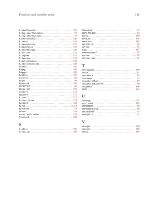 Function and variable index                                                                                                                                                                130




R_ReadConsole. . . . . . . . . . . . . . . . . . . . . . . . . . . . . . . . . . 120               S3method . . . . . . . . . . . . . . . . . . . . . . . . . . . . . . . . . . . . . . . . 23
R_RegisterCCallable . . . . . . . . . . . . . . . . . . . . . . . . . . . . 72                     SAFE_FFLAGS . . . . . . . . . . . . . . . . . . . . . . . . . . . . . . . . . . . . . 12
R_registerRoutines . . . . . . . . . . . . . . . . . . . . . . . . . . . . . 70                    samin . . . . . . . . . . . . . . . . . . . . . . . . . . . . . . . . . . . . . . . . . . . 109
R_ResetConsole . . . . . . . . . . . . . . . . . . . . . . . . . . . . . . . . 120                 seed_in . . . . . . . . . . . . . . . . . . . . . . . . . . . . . . . . . . . . . . . . 102
R_rsort . . . . . . . . . . . . . . . . . . . . . . . . . . . . . . . . . . . . . . . . 110        seed_out . . . . . . . . . . . . . . . . . . . . . . . . . . . . . . . . . . . . . . . 102
R_savehistory. . . . . . . . . . . . . . . . . . . . . . . . . . . . . . . . . . 121               setAttrib . . . . . . . . . . . . . . . . . . . . . . . . . . . . . . . . . . . . . . . 83
R_ShowFiles . . . . . . . . . . . . . . . . . . . . . . . . . . . . . . . . . . . . 121            setVar . . . . . . . . . . . . . . . . . . . . . . . . . . . . . . . . . . . . . . . . . . . 85
R_ShowMessage. . . . . . . . . . . . . . . . . . . . . . . . . . . . . . . . . . 120               sign . . . . . . . . . . . . . . . . . . . . . . . . . . . . . . . . . . . . . . . . . . . . 107
R_Suicide . . . . . . . . . . . . . . . . . . . . . . . . . . . . . . . . . . . . . . 121          summaryRprof . . . . . . . . . . . . . . . . . . . . . . . . . . . . . . . . . . . . 53
R_tmpnam . . . . . . . . . . . . . . . . . . . . . . . . . . . . . . . . . . . . . . . 111         system . . . . . . . . . . . . . . . . . . . . . . . . . . . . . . . . . . . . . . . . . . . 67
R_Version . . . . . . . . . . . . . . . . . . . . . . . . . . . . . . . . . . . . . . 112          system.time . . . . . . . . . . . . . . . . . . . . . . . . . . . . . . . . . . . . . 67
R_WriteConsole . . . . . . . . . . . . . . . . . . . . . . . . . . . . . . . . 120
R_WriteConsoleEx . . . . . . . . . . . . . . . . . . . . . . . . . . . . . . 120
rcont2. . . . . . . . . . . . . . . . . . . . . . . . . . . . . . . . . . . . . . . . . . 102      T
Rdqagi. . . . . . . . . . . . . . . . . . . . . . . . . . . . . . . . . . . . . . . . . . 109      tetragamma . . . . . . . . . . . . . . . . . . . . . . . . . . . . . . . . . . . . . 106
Rdqags. . . . . . . . . . . . . . . . . . . . . . . . . . . . . . . . . . . . . . . . . . 109      trace . . . . . . . . . . . . . . . . . . . . . . . . . . . . . . . . . . . . . . . . . . . . 61
Realloc . . . . . . . . . . . . . . . . . . . . . . . . . . . . . . . . . . . . . . . . 101        traceback . . . . . . . . . . . . . . . . . . . . . . . . . . . . . . . . . . . . . . . 58
recover. . . . . . . . . . . . . . . . . . . . . . . . . . . . . . . . . . . . . . . . . . 60      tracemem . . . . . . . . . . . . . . . . . . . . . . . . . . . . . . . . . . . . . . . . 54
reEnc . . . . . . . . . . . . . . . . . . . . . . . . . . . . . . . . . . . . . . . . . . . . 99   translateChar . . . . . . . . . . . . . . . . . . . . . . . . . . . . . . . . . . . 99
REprintf . . . . . . . . . . . . . . . . . . . . . . . . . . . . . . . . . . . . . . . 103         translateCharUTF8 . . . . . . . . . . . . . . . . . . . . . . . . . . . . . . 99
REPROTECT . . . . . . . . . . . . . . . . . . . . . . . . . . . . . . . . . . . . . . . 80         trigamma . . . . . . . . . . . . . . . . . . . . . . . . . . . . . . . . . . . . . . . 106
REvprintf . . . . . . . . . . . . . . . . . . . . . . . . . . . . . . . . . . . . . . 103          TRUE . . . . . . . . . . . . . . . . . . . . . . . . . . . . . . . . . . . . . . . . . . . . 108
revsort . . . . . . . . . . . . . . . . . . . . . . . . . . . . . . . . . . . . . . . . 110
rgb2hsv . . . . . . . . . . . . . . . . . . . . . . . . . . . . . . . . . . . . . . . . 111
Riconv. . . . . . . . . . . . . . . . . . . . . . . . . . . . . . . . . . . . . . . . . . 111      U
Riconv_close . . . . . . . . . . . . . . . . . . . . . . . . . . . . . . . . . . . 112             undebug. . . . . . . . . . . . . . . . . . . . . . . . . . . . . . . . . . . . . . . . . . 61
Rprintf . . . . . . . . . . . . . . . . . . . . . . . . . . . . . . . . . . . . . . . . 103        unif_rand . . . . . . . . . . . . . . . . . . . . . . . . . . . . . . . . . . . . . . 102
Rprof . . . . . . . . . . . . . . . . . . . . . . . . . . . . . . . . . . . . . . . . 51, 53       UNPROTECT . . . . . . . . . . . . . . . . . . . . . . . . . . . . . . . . . . . . . . . 79
Rprofmem . . . . . . . . . . . . . . . . . . . . . . . . . . . . . . . . . . . . . . . . 54        UNPROTECT_PTR . . . . . . . . . . . . . . . . . . . . . . . . . . . . . . . . . . . 80
rPsort. . . . . . . . . . . . . . . . . . . . . . . . . . . . . . . . . . . . . . . . . . 110      untracemem . . . . . . . . . . . . . . . . . . . . . . . . . . . . . . . . . . . . . . 54
rsort_with_index . . . . . . . . . . . . . . . . . . . . . . . . . . . . . . 110                   useDynLib . . . . . . . . . . . . . . . . . . . . . . . . . . . . . . . . . . . . . . . 23
Rvprintf . . . . . . . . . . . . . . . . . . . . . . . . . . . . . . . . . . . . . . . 103

                                                                                                   V
S                                                                                                  vmaxget . . . . . . . . . . . . . . . . . . . . . . . . . . . . . . . . . . . . . . . . 100
S_alloc . . . . . . . . . . . . . . . . . . . . . . . . . . . . . . . . . . . . . . . . 100        vmaxset . . . . . . . . . . . . . . . . . . . . . . . . . . . . . . . . . . . . . . . . 100
S_realloc . . . . . . . . . . . . . . . . . . . . . . . . . . . . . . . . . . . . . . 100          vmmin . . . . . . . . . . . . . . . . . . . . . . . . . . . . . . . . . . . . . . . . . . . 108
 