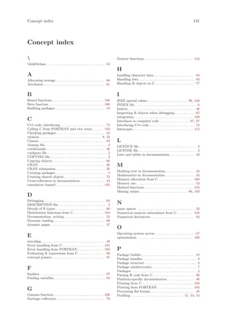 Concept index                                                                                                                                                                              131




Concept index

                                                                                                  Generic functions . . . . . . . . . . . . . . . . . . . . . . . . . . . . . . . 116
linkS4class . . . . . . . . . . . . . . . . . . . . . . . . . . . . . . . . . . . . . . 44
                                                                                                   H
A                                                                                                  handling character data . . . . . . . . . . . . . . . . . . . . . . . . . . 84
Allocating storage . . . . . . . . . . . . . . . . . . . . . . . . . . . . . . . . 80              Handling lists . . . . . . . . . . . . . . . . . . . . . . . . . . . . . . . . . . . . 83
Attributes . . . . . . . . . . . . . . . . . . . . . . . . . . . . . . . . . . . . . . . 81        Handling R objects in C. . . . . . . . . . . . . . . . . . . . . . . . . . 77


B                                                                                                  I
Bessel functions . . . . . . . . . . . . . . . . . . . . . . . . . . . . . . . . . 106             IEEE special values . . . . . . . . . . . . . . . . . . . . . . . . . 90, 103
Beta function . . . . . . . . . . . . . . . . . . . . . . . . . . . . . . . . . . . 106            INDEX file . . . . . . . . . . . . . . . . . . . . . . . . . . . . . . . . . . . . . . . . 6
Building packages . . . . . . . . . . . . . . . . . . . . . . . . . . . . . . . . 18               Indices . . . . . . . . . . . . . . . . . . . . . . . . . . . . . . . . . . . . . . . . . . . 46
                                                                                                   Inspecting R objects when debugging . . . . . . . . . . . . . 65
                                                                                                   integration . . . . . . . . . . . . . . . . . . . . . . . . . . . . . . . . . . . . . . 109
C                                                                                                  Interfaces to compiled code . . . . . . . . . . . . . . . . . . . 67, 87
C++ code, interfacing . . . . . . . . . . . . . . . . . . . . . . . . . . . . . 73                 Interfacing C++ code . . . . . . . . . . . . . . . . . . . . . . . . . . . . . 73
Calling C from FORTRAN and vice versa . . . . . . . 103                                            Interrupts. . . . . . . . . . . . . . . . . . . . . . . . . . . . . . . . . . . . . . . 112
Checking packages . . . . . . . . . . . . . . . . . . . . . . . . . . . . . . . 16
citation . . . . . . . . . . . . . . . . . . . . . . . . . . . . . . . . . . . . . . . . 8, 32
Classes. . . . . . . . . . . . . . . . . . . . . . . . . . . . . . . . . . . . . . . . . . . 83    L
cleanup file . . . . . . . . . . . . . . . . . . . . . . . . . . . . . . . . . . . . . . . . 2     LICENCE file . . . . . . . . . . . . . . . . . . . . . . . . . . . . . . . . . . . . . 2
conditionals . . . . . . . . . . . . . . . . . . . . . . . . . . . . . . . . . . . . . . 46        LICENSE file . . . . . . . . . . . . . . . . . . . . . . . . . . . . . . . . . . . . . 2
configure file . . . . . . . . . . . . . . . . . . . . . . . . . . . . . . . . . . . . . . 2       Lists and tables in documentation . . . . . . . . . . . . . . . . 43
COPYING file . . . . . . . . . . . . . . . . . . . . . . . . . . . . . . . . . . . . 2
Copying objects . . . . . . . . . . . . . . . . . . . . . . . . . . . . . . . . . . 86
CRAN . . . . . . . . . . . . . . . . . . . . . . . . . . . . . . . . . . . . . . . . . . . 20      M
CRAN submission. . . . . . . . . . . . . . . . . . . . . . . . . . . . . . . . 20
Creating packages . . . . . . . . . . . . . . . . . . . . . . . . . . . . . . . . . 2              Marking text in documentation . . . . . . . . . . . . . . . . . . . 42
Creating shared objects . . . . . . . . . . . . . . . . . . . . . . . . . . 72                     Mathematics in documentation . . . . . . . . . . . . . . . . . . . 44
Cross-references in documentation . . . . . . . . . . . . . . . . 44                               Memory allocation from C . . . . . . . . . . . . . . . . . . . . . . 100
cumulative hazard . . . . . . . . . . . . . . . . . . . . . . . . . . . . . . 105                  Memory use. . . . . . . . . . . . . . . . . . . . . . . . . . . . . . . . . . . . . . 53
                                                                                                   Method functions . . . . . . . . . . . . . . . . . . . . . . . . . . . . . . . 116
                                                                                                   Missing values . . . . . . . . . . . . . . . . . . . . . . . . . . . . . . . 90, 103
D
Debugging . . . . . . . . . . . . . . . . . . . . . . . . . . . . . . . . . . . . . . . 63
DESCRIPTION file . . . . . . . . . . . . . . . . . . . . . . . . . . . . . . . 3                   N
Details of R types . . . . . . . . . . . . . . . . . . . . . . . . . . . . . . . . 80              name spaces . . . . . . . . . . . . . . . . . . . . . . . . . . . . . . . . . . . . . 22
Distribution functions from C . . . . . . . . . . . . . . . . . . . 104                            Numerical analysis subroutines from C . . . . . . . . . . 104
Documentation, writing . . . . . . . . . . . . . . . . . . . . . . . . . . 35                      Numerical derivatives . . . . . . . . . . . . . . . . . . . . . . . . . . . . 93
Dynamic loading . . . . . . . . . . . . . . . . . . . . . . . . . . . . . . . . . 69
dynamic pages . . . . . . . . . . . . . . . . . . . . . . . . . . . . . . . . . . . 47
                                                                                                   O
                                                                                                   Operating system access. . . . . . . . . . . . . . . . . . . . . . . . . . 67
E                                                                                                  optimization . . . . . . . . . . . . . . . . . . . . . . . . . . . . . . . . . . . . 108
encoding . . . . . . . . . . . . . . . . . . . . . . . . . . . . . . . . . . . . . . . . . 48
Error handling from C . . . . . . . . . . . . . . . . . . . . . . . . . . 101
Error handling from FORTRAN. . . . . . . . . . . . . . . . . 102                                   P
Evaluating R expressions from C . . . . . . . . . . . . . . . . . 90                               Package builder . . . . . . . . . . . . . . . . . . . . . . . . . . . . . . . . . . 18
external pointer . . . . . . . . . . . . . . . . . . . . . . . . . . . . . . . . . . 97            Package bundles . . . . . . . . . . . . . . . . . . . . . . . . . . . . . . . . . . . 9
                                                                                                   Package structure . . . . . . . . . . . . . . . . . . . . . . . . . . . . . . . . . 2
                                                                                                   Package subdirectories . . . . . . . . . . . . . . . . . . . . . . . . . . . . 7
F                                                                                                  Packages . . . . . . . . . . . . . . . . . . . . . . . . . . . . . . . . . . . . . . . . . . 2
finalizer . . . . . . . . . . . . . . . . . . . . . . . . . . . . . . . . . . . . . . . . . . 97   Parsing R code from C . . . . . . . . . . . . . . . . . . . . . . . . . . . 96
Finding variables . . . . . . . . . . . . . . . . . . . . . . . . . . . . . . . . . 84             Platform-specific documentation . . . . . . . . . . . . . . . . . . 46
                                                                                                   Printing from C . . . . . . . . . . . . . . . . . . . . . . . . . . . . . . . . . 103
                                                                                                   Printing from FORTRAN . . . . . . . . . . . . . . . . . . . . . . . 103
G                                                                                                  Processing Rd format . . . . . . . . . . . . . . . . . . . . . . . . . . . . 48
Gamma function . . . . . . . . . . . . . . . . . . . . . . . . . . . . . . . . 106                 Profiling . . . . . . . . . . . . . . . . . . . . . . . . . . . . . . . . . . 51, 53, 54
Garbage collection . . . . . . . . . . . . . . . . . . . . . . . . . . . . . . . 79
 