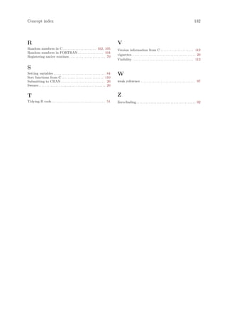 Concept index                                                                                                                                                                           132




R                                                                                                 V
Random numbers in C . . . . . . . . . . . . . . . . . . . . . 102, 105                            Version information from C . . . . . . . . . . . . . . . . . . . . . 112
Random numbers in FORTRAN . . . . . . . . . . . . . . . . 104
                                                                                                  vignettes . . . . . . . . . . . . . . . . . . . . . . . . . . . . . . . . . . . . . . . . . 20
Registering native routines . . . . . . . . . . . . . . . . . . . . . . . 70
                                                                                                  Visibility . . . . . . . . . . . . . . . . . . . . . . . . . . . . . . . . . . . . . . . 113

S
Setting variables . . . . . . . . . . . . . . . . . . . . . . . . . . . . . . . . . 84            W
Sort functions from C . . . . . . . . . . . . . . . . . . . . . . . . . . . 110
Submitting to CRAN . . . . . . . . . . . . . . . . . . . . . . . . . . . . 20                     weak reference . . . . . . . . . . . . . . . . . . . . . . . . . . . . . . . . . . . 97
Sweave . . . . . . . . . . . . . . . . . . . . . . . . . . . . . . . . . . . . . . . . . . . 20


T                                                                                                 Z
Tidying R code . . . . . . . . . . . . . . . . . . . . . . . . . . . . . . . . . . 51             Zero-finding . . . . . . . . . . . . . . . . . . . . . . . . . . . . . . . . . . . . . . 92
 