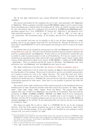 Chapter 1: Creating R packages                                                                                    8




   The ‘R’ and ‘man’ subdirectories may contain OS-specific subdirectories named ‘unix’ or
‘windows’.
    The sources and headers for the compiled code are in ‘src’, plus optionally a file ‘Makevars’
or ‘Makefile’. When a package is installed using R CMD INSTALL, make is used to control compi-
lation and linking into a shared object for loading into R. There are default variables and rules
for this (determined when R is configured and recorded in ‘R_HOME /etcR_ARCH /Makeconf’),
providing support for C, C++, FORTRAN 77, Fortran 9x6 , Objective C and Objective C++7
with associated extensions ‘.c’, ‘.cc’ or ‘.cpp’ or ‘.C’, ‘.f’, ‘.f90’ or ‘.f95’, ‘.m’, and ‘.mm’ or
‘.M’, respectively. We recommend using ‘.h’ for headers, also for C++8 or Fortran 9x include
files.
   It is not portable (and may not be possible at all) to mix all these languages in a single
package, and we do not support using both C++ and Fortran 9x. Because R itself uses it, we
know that C and FORTRAN 77 can be used together and mixing C and C++ seems to be widely
successful.
    The default rules can be tweaked by setting macros in a file ‘src/Makevars’ (see Section 1.2.1
[Using Makevars], page 12). Note that this mechanism should be general enough to eliminate the
need for a package-specific ‘src/Makefile’. If such a file is to be distributed, considerable care
is needed to make it general enough to work on all R platforms. If it has any targets at all, it
should have an appropriate first target named ‘all’ and a (possibly empty) target ‘clean’ which
removes all files generated by Make (to be used by ‘R CMD INSTALL --clean’ and ‘R CMD INSTALL
--preclean’). There are platform-specific file names on Windows: ‘src/Makevars.win’ takes
precedence over ‘src/Makevars’ and ‘src/Makefile.win’ must be used.
     The ‘data’ subdirectory is for data files: See Section 1.1.5 [Data in packages], page 9.
   The ‘demo’ subdirectory is for R scripts (for running via demo()) that demonstrate some of
the functionality of the package. Demos may be interactive and are not checked automatically,
so if testing is desired use code in the ‘tests’ directory. The script files must start with a
(lower or upper case) letter and have one of the extensions ‘.R’ or ‘.r’. If present, the ‘demo’
subdirectory should also have a ‘00Index’ file with one line for each demo, giving its name and
a description separated by white space. (Note that it is not possible to generate this index file
automatically.)
    The contents of the ‘inst’ subdirectory will be copied recursively to the installation directory.
Subdirectories of ‘inst’ should not interfere with those used by R (currently, ‘R’, ‘data’, ‘demo’,
‘exec’, ‘libs’, ‘man’, ‘help’, ‘html’, ‘latex’, ‘R-ex’ and ‘Meta’). The copying of the ‘inst’
happens after ‘src’ is built so its ‘Makefile’ can create files to be installed. Note that with the
exceptions of ‘INDEX’, ‘LICENSE’/‘LICENCE’, ‘COPYING’ and ‘NEWS’ (from R 2.7.0), information
files at the top level of the package will not be installed and so not be known to users of
Windows and Mac OS X compiled packages (and not seen by those who use R CMD INSTALL or
install.packages on the tarball). So any information files you wish an end user to see should
be included in ‘inst’.
   One thing you might like to add to ‘inst’ is a ‘CITATION’ file for use by the citation
function. Note that if the named exceptions also occur in ‘inst’, the version in ‘inst’ will be
that seen in the installed package. If you want ‘NEWS’ to be installed by your package in earlier
versions of R, you need to include it in ‘inst’.

 6
     Note that Ratfor is not supported. If you have Ratfor source code, you need to convert it to FORTRAN. Only
     FORTRAN-77 (which we write in upper case) is supported on all platforms, but most also support Fortran-95
     (for which we use title case). If you want to ship Ratfor source files, please do so in a subdirectory of ‘src’
     and not in the main subdirectory.
 7
     either or both of which may not be supported on particular platforms
 8
     Using ‘.hpp’, although somewhat popular, is not guaranteed to be portable.
 
