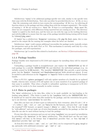 Chapter 1: Creating R packages                                                                       9




    Subdirectory ‘tests’ is for additional package-specific test code, similar to the specific tests
that come with the R distribution. Test code can either be provided directly in a ‘.R’ file, or via a
‘.Rin’ file containing code which in turn creates the corresponding ‘.R’ file (e.g., by collecting all
function objects in the package and then calling them with the strangest arguments). The results
of running a ‘.R’ file are written to a ‘.Rout’ file. If there is a corresponding ‘.Rout.save’ file,
these two are compared, with differences being reported but not causing an error. The directory
‘tests’ is copied to the check area, and the tests are run with the copy as the working directory
and with R_LIBS set to ensure that the copy of the package installed during testing will be found
by library(pkg_name ).
   If ‘tests’ has a subdirectory ‘Examples’ containing a file pkg -Ex.Rout.save, this is com-
pared to the output file for running the examples when the latter are checked.
    Subdirectory ‘exec’ could contain additional executables the package needs, typically scripts
for interpreters such as the shell, Perl, or Tcl. This mechanism is currently used only by a very
few packages, and still experimental.
   Subdirectory ‘po’ is used for files related to localization: see Section 1.9 [Internationalization],
page 30.

1.1.4 Package bundles
Package bundles were deprecated in R 2.10.0 and support for installing them will be removed
in R 2.11.0.
   Unbundling a package bundle is straightforward: just replace the ‘DESCRIPTION.in’ file of
each package by a suitable ‘DESCRIPTION’ file and distribute the individual packages (e.g. via
tarballs created by R CMD build)). The installed ‘DESCRIPTION’ files provide a good starting
point, but the ‘Bundle’, ‘Contains’ and ‘BundleDescription’ fields should not appear. It may
be needed to add references in the ‘Suggests’ or ‘Imports’ fields to other members of the former
bundle.
   Prior to R 2.9.1, update.packages() will only update members of a bundle by an updated
bundle, whereas later versions of R will update one or more members if an updated package of
that name is available. Thus when a bundle is unbundled, updating is transparent in R 2.9.1
and later but needs to be done manually in earlier versions.

1.1.5 Data in packages
The ‘data’ subdirectory is for data files, either to be made available via lazy-loading or for
loading using data(). (The choice is made by the ‘LazyData’ field in the ‘DESCRIPTION’ file.)
It should not be used for other data files needed by the package, and the convention has grown
up to use directory ‘inst/extdata’ for such files.
   Data files can have one of three types as indicated by their extension: plain R code (‘.R’ or
‘.r’), tables (‘.tab’, ‘.txt’, or ‘.csv’, see ?data for the file formats, and note that ‘.csv’ is not
the standard9 CSV format), or save() images (‘.RData’ or ‘.rda’). Note that R code should
be “self-sufficient” and not make use of extra functionality provided by the package, so that the
data file can also be used without having to load the package.
   If your data files are enormous and you are not using ‘LazyData’ you can speed up installation
by providing a file ‘datalist’ in the ‘data’ subdirectory. This should have one line per topic
that data() will find, in the format ‘foo’ if data(foo) provides ‘foo’, or ‘foo: bar bah’ if
data(foo) provides ‘bar’ and ‘bah’.
   As from R 2.10.0 tables (‘.tab’, ‘.txt’, or ‘.csv’ files) can be compressed by gzip, bzip2 or
xz, optionally with additional extension ‘.gz’, ‘.bz2’ or ‘.xz’.

 9
     e.g http://tools.ietf.org/html/rfc4180.
 